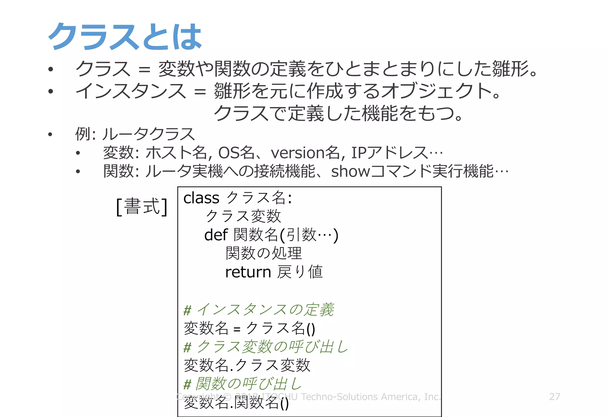 クラスとは
27
• クラス = 変数や関数の定義をひとまとまりにした雛形。
• インスタンス = 雛形を元に作成するオブジェクト。
クラスで定義した機能をもつ。
• 例: ルータクラス
• 変数: ホスト名, OS名、version名, IPアドレス…
• 関数: ルータ実機への接続機能、showコマンド実⾏機能…
class クラス名:
クラス変数
def 関数名(引数…)
関数の処理
return 戻り値
#	インスタンスの定義
変数名 =	クラス名()
#	クラス変数の呼び出し
変数名.クラス変数
#	関数の呼び出し
変数名.関数名()
[書式]
Copyright © 2018 ITOCHU Techno-Solutions America, Inc.
 