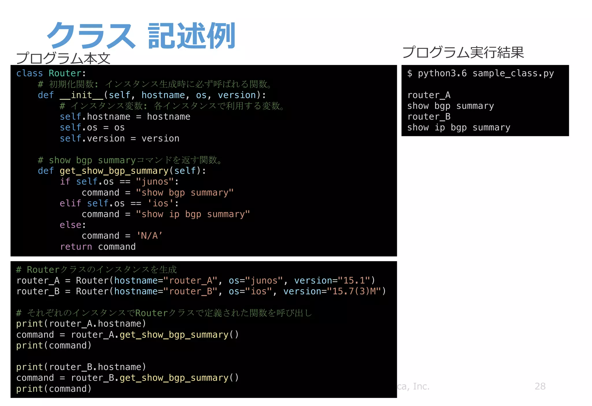 クラス 記述例
28Copyright © 2018 ITOCHU Techno-Solutions America, Inc.
class Router:
# 初期化関数: インスタンス生成時に必ず呼ばれる関数。
def __init__(self, hostname, os, version):
# インスタンス変数: 各インスタンスで利用する変数。
self.hostname = hostname
self.os = os
self.version = version
# show bgp summaryコマンドを返す関数。
def get_show_bgp_summary(self):
if self.os == "junos":
command = "show bgp summary"
elif self.os == 'ios':
command = "show ip bgp summary"
else:
command = 'N/A’
return command
# Routerクラスのインスタンスを生成
router_A = Router(hostname="router_A", os="junos", version="15.1")
router_B = Router(hostname="router_B", os="ios", version="15.7(3)M")
# それぞれのインスタンスでRouterクラスで定義された関数を呼び出し
print(router_A.hostname)
command = router_A.get_show_bgp_summary()
print(command)
print(router_B.hostname)
command = router_B.get_show_bgp_summary()
print(command)
$ python3.6 sample_class.py
router_A
show bgp summary
router_B
show ip bgp summary
プログラム本⽂ プログラム実⾏結果
 