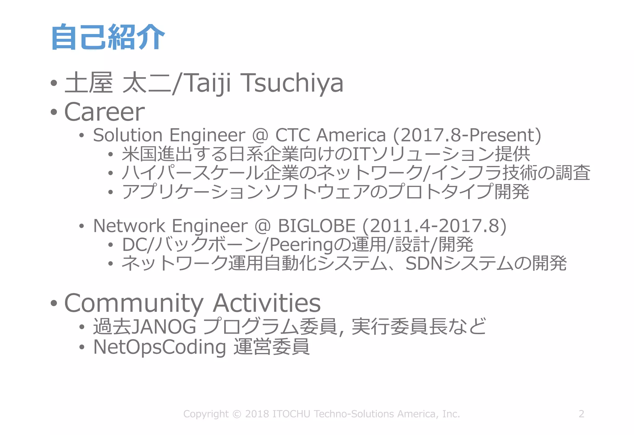 ⾃⼰紹介
• ⼟屋 太⼆/Taiji Tsuchiya
• Career
• Solution Engineer @ CTC America (2017.8-Present)
• ⽶国進出する⽇系企業向けのITソリューション提供
• ハイパースケール企業のネットワーク/インフラ技術の調査
• アプリケーションソフトウェアのプロトタイプ開発
• Network Engineer @ BIGLOBE (2011.4-2017.8)
• DC/バックボーン/Peeringの運⽤/設計/開発
• ネットワーク運⽤⾃動化システム、SDNシステムの開発
• Community Activities
• 過去JANOG プログラム委員, 実⾏委員⻑など
• NetOpsCoding 運営委員
2Copyright © 2018 ITOCHU Techno-Solutions America, Inc.
 
