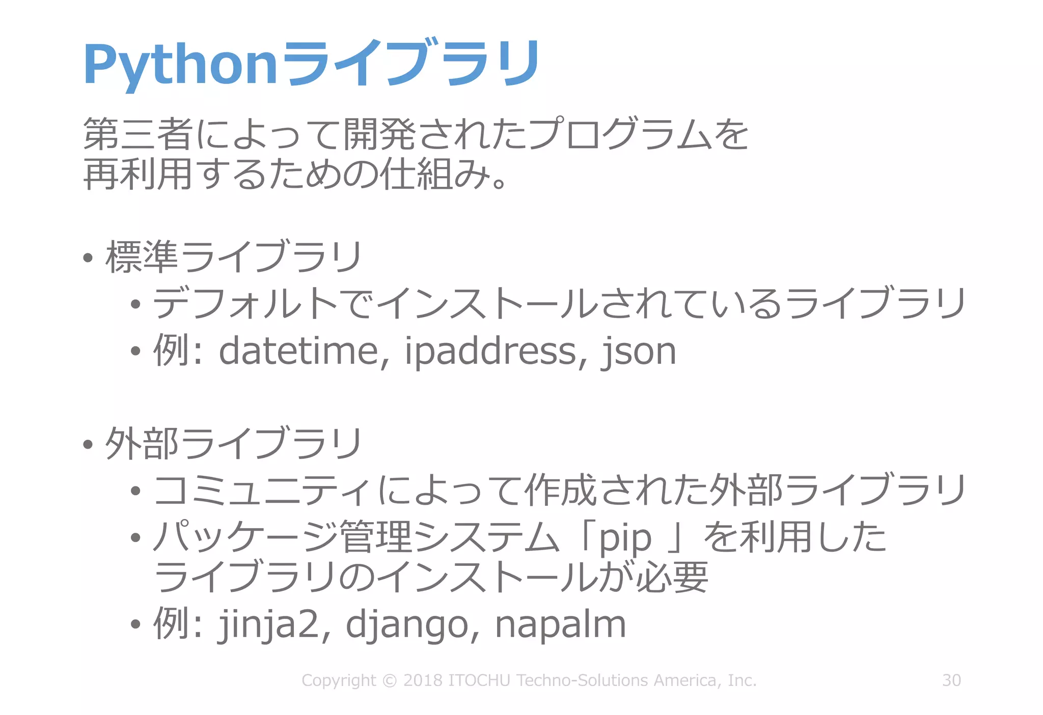 Pythonライブラリ
• 標準ライブラリ
• デフォルトでインストールされているライブラリ
• 例: datetime, ipaddress, json
• 外部ライブラリ
• コミュニティによって作成された外部ライブラリ
• パッケージ管理システム「pip 」を利⽤した
ライブラリのインストールが必要
• 例: jinja2, django, napalm
30Copyright © 2018 ITOCHU Techno-Solutions America, Inc.
第三者によって開発されたプログラムを
再利⽤するための仕組み。
 