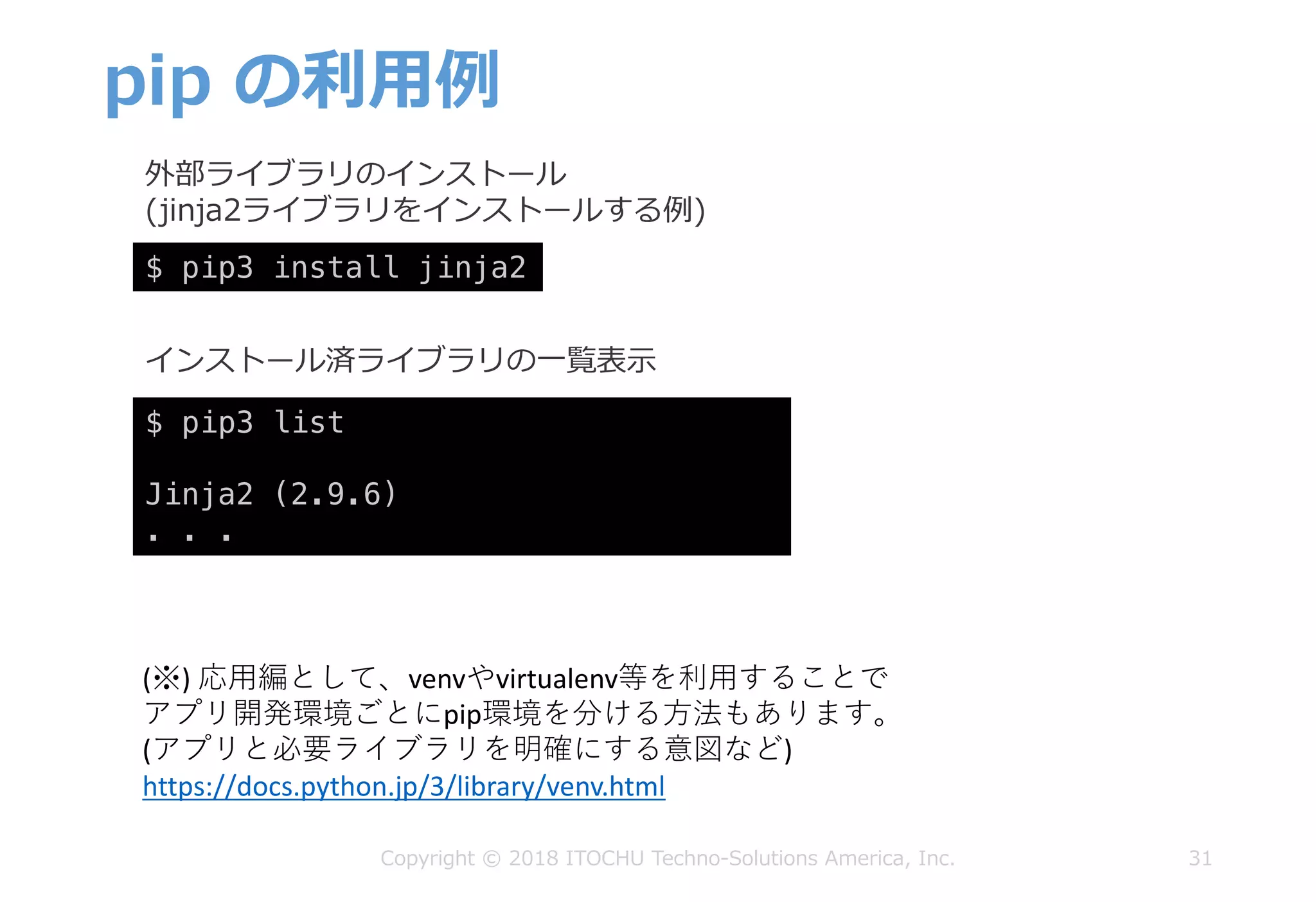 pip の利⽤例
31Copyright © 2018 ITOCHU Techno-Solutions America, Inc.
$ pip3 list
Jinja2 (2.9.6)
. . .
$ pip3 install jinja2
外部ライブラリのインストール
(jinja2ライブラリをインストールする例)
インストール済ライブラリの⼀覧表⽰
(※)	応⽤編として、venvやvirtualenv等を利⽤することで
アプリ開発環境ごとにpip環境を分ける⽅法もあります。
(アプリと必要ライブラリを明確にする意図など)
https://docs.python.jp/3/library/venv.html
 