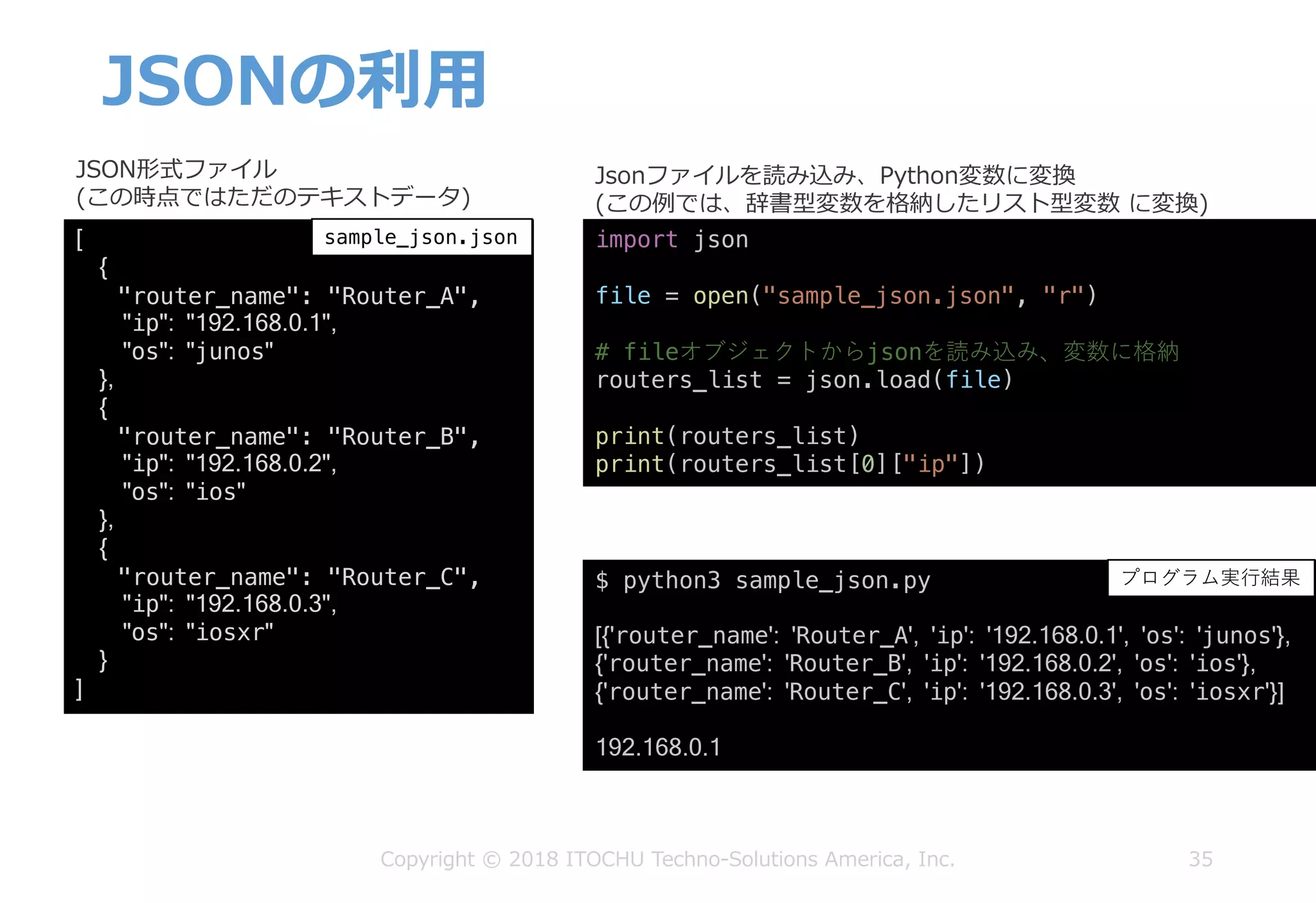 JSONの利⽤
35Copyright © 2018 ITOCHU Techno-Solutions America, Inc.
[
{
"router_name": "Router_A",
"ip": "192.168.0.1",
"os": "junos"
},
{
"router_name": "Router_B",
"ip": "192.168.0.2",
"os": "ios"
},
{
"router_name": "Router_C",
"ip": "192.168.0.3",
"os": "iosxr"
}
]
$ python3 sample_json.py
[{'router_name': 'Router_A', 'ip': '192.168.0.1', 'os': 'junos'},
{'router_name': 'Router_B', 'ip': '192.168.0.2', 'os': 'ios'},
{'router_name': 'Router_C', 'ip': '192.168.0.3', 'os': 'iosxr'}]
192.168.0.1
JSON形式ファイル
(この時点ではただのテキストデータ)
Jsonファイルを読み込み、Python変数に変換
(この例では、辞書型変数を格納したリスト型変数 に変換)
sample_json.json sample_json.py
プログラム実⾏結果
import json
file = open("sample_json.json", "r")
# fileオブジェクトからjsonを読み込み、変数に格納
routers_list = json.load(file)
print(routers_list)
print(routers_list[0]["ip"])
 
