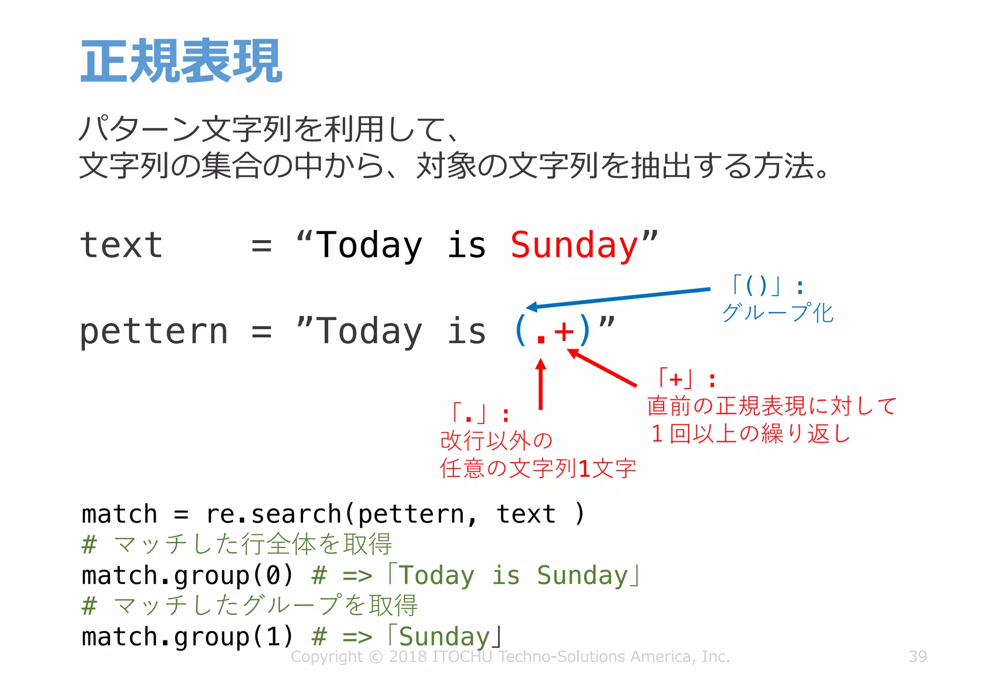 正規表現
39
パターン⽂字列を利⽤して、
⽂字列の集合の中から、対象の⽂字列を抽出する⽅法。
text = “Today is Sunday”
pettern = ”Today is (.+)”
「.」:
改⾏以外の
任意の⽂字列1⽂字
「+」:
直前の正規表現に対して
１回以上の繰り返し
「()」:
グループ化
match = re.search(pettern, text )
# マッチした⾏全体を取得
match.group(0) # =>「Today is Sunday」
# マッチしたグループを取得
match.group(1) # =>「Sunday」
Copyright © 2018 ITOCHU Techno-Solutions America, Inc.
 