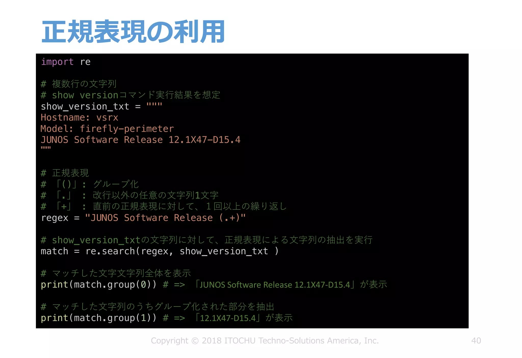 正規表現の利⽤
40
import re
# 複数⾏の⽂字列
# show versionコマンド実⾏結果を想定
show_version_txt = """
Hostname: vsrx
Model: firefly-perimeter
JUNOS Software Release 12.1X47-D15.4
"""
# 正規表現
# 「()」: グループ化
# 「.」 : 改⾏以外の任意の⽂字列1⽂字
# 「+」 : 直前の正規表現に対して、１回以上の繰り返し
regex = "JUNOS Software Release (.+)"
# show_version_txtの⽂字列に対して、正規表現による⽂字列の抽出を実⾏
match = re.search(regex, show_version_txt )
# マッチした⽂字⽂字列全体を表⽰
print(match.group(0)) # => 「JUNOS	Software	Release	12.1X47-D15.4」が表⽰
# マッチした⽂字列のうちグループ化された部分を抽出
print(match.group(1)) # => 「12.1X47-D15.4」が表⽰
Copyright © 2018 ITOCHU Techno-Solutions America, Inc.
 