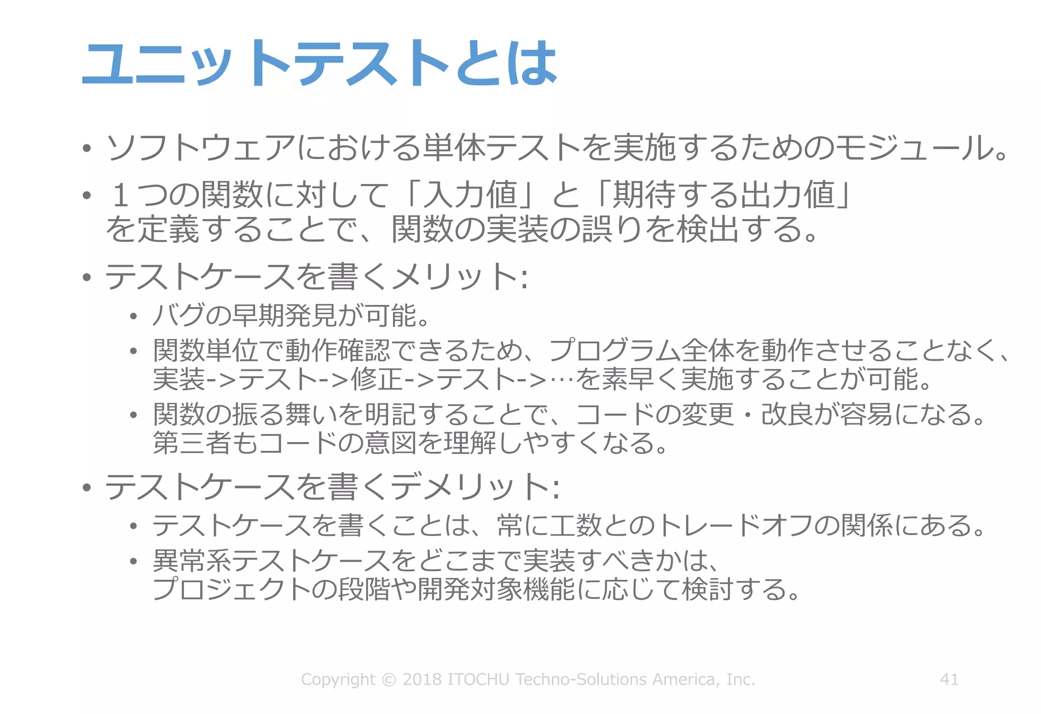 ユニットテストとは
• ソフトウェアにおける単体テストを実施するためのモジュール。
• １つの関数に対して「⼊⼒値」と「期待する出⼒値」
を定義することで、関数の実装の誤りを検出する。
• テストケースを書くメリット:
• バグの早期発⾒が可能。
• 関数単位で動作確認できるため、プログラム全体を動作させることなく、
実装->テスト->修正->テスト->…を素早く実施することが可能。
• 関数の振る舞いを明記することで、コードの変更・改良が容易になる。
第三者もコードの意図を理解しやすくなる。
• テストケースを書くデメリット:
• テストケースを書くことは、常に⼯数とのトレードオフの関係にある。
• 異常系テストケースをどこまで実装すべきかは、
プロジェクトの段階や開発対象機能に応じて検討する。
41Copyright © 2018 ITOCHU Techno-Solutions America, Inc.
 
