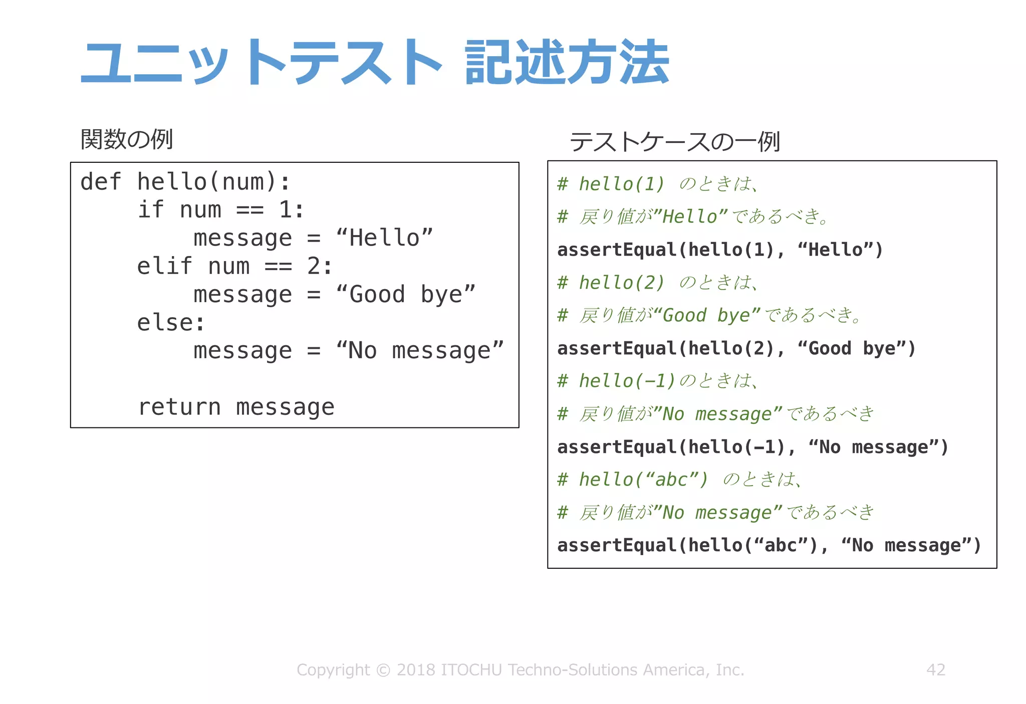 ユニットテスト 記述⽅法
42
def hello(num):
if num == 1:
message = “Hello”
elif num == 2:
message = “Good bye”
else:
message = “No message”
return message
# hello(1) のときは、
# 戻り値が”Hello”であるべき。
assertEqual(hello(1), “Hello”)
# hello(2) のときは、
# 戻り値が“Good bye”であるべき。
assertEqual(hello(2), “Good bye”)
# hello(-1)のときは、
# 戻り値が”No message”であるべき
assertEqual(hello(-1), “No message”)
# hello(“abc”) のときは、
# 戻り値が”No message”であるべき
assertEqual(hello(“abc”), “No message”)
関数の例 テストケースの⼀例
Copyright © 2018 ITOCHU Techno-Solutions America, Inc.
 