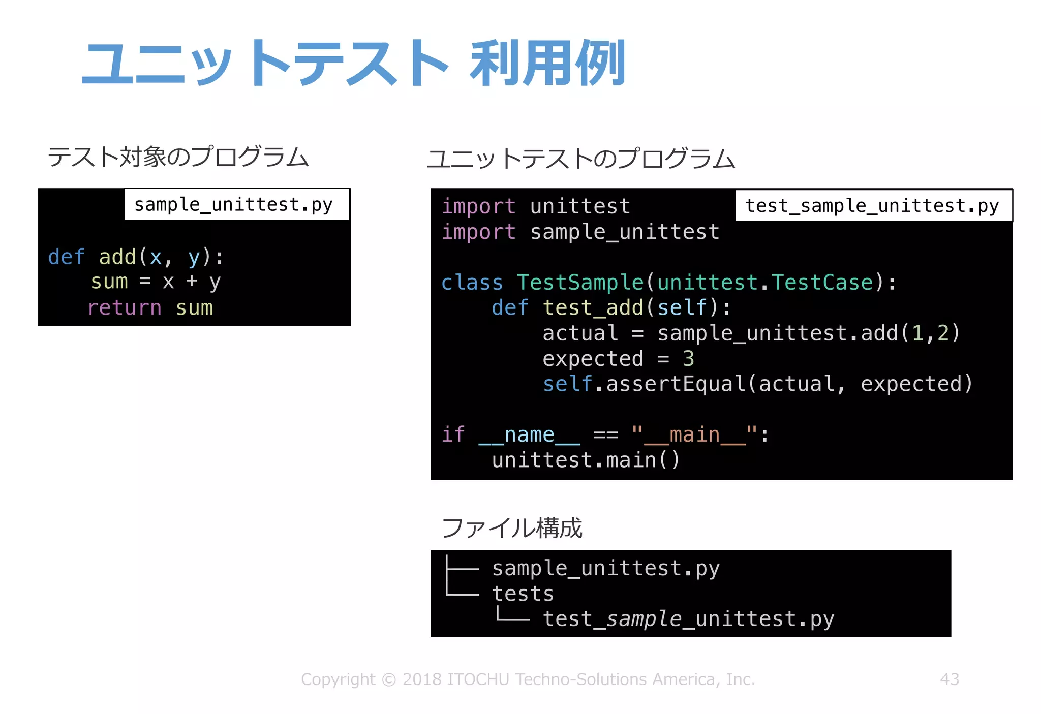 ユニットテスト 利⽤例
43Copyright © 2018 ITOCHU Techno-Solutions America, Inc.
def add(x, y):
sum = x + y
return sum
sample_unittest.py
テスト対象のプログラム ユニットテストのプログラム
import unittest
import sample_unittest
class TestSample(unittest.TestCase):
def test_add(self):
actual = sample_unittest.add(1,2)
expected = 3
self.assertEqual(actual, expected)
if __name__ == "__main__":
unittest.main()
test_sample_unittest.py
├── sample_unittest.py
└── tests
└── test_sample_unittest.py
ファイル構成
 