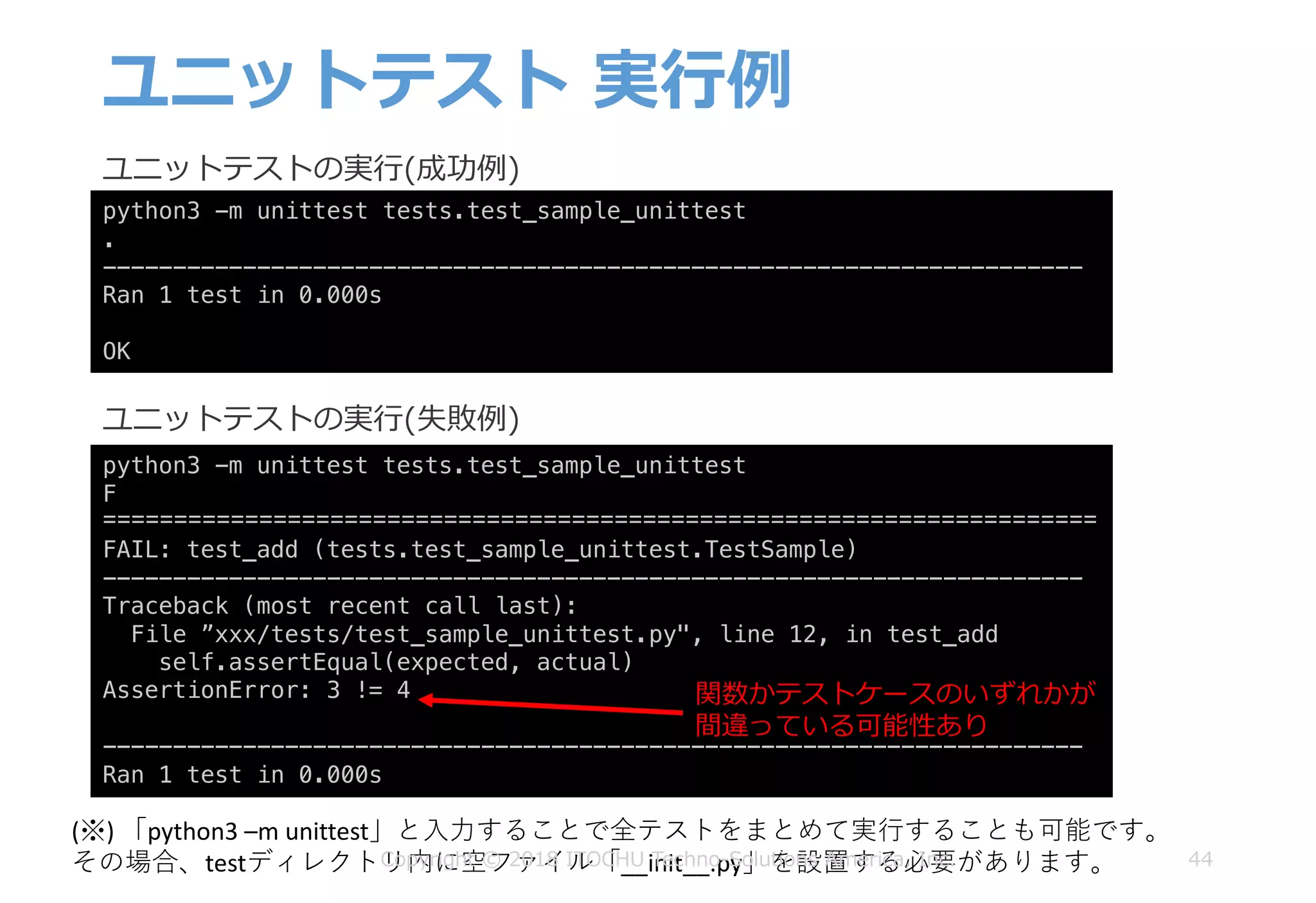 ユニットテスト 実⾏例
44
python3 -m unittest tests.test_sample_unittest
.
----------------------------------------------------------------------
Ran 1 test in 0.000s
OK
ユニットテストの実⾏(成功例)
python3 -m unittest tests.test_sample_unittest
F
======================================================================
FAIL: test_add (tests.test_sample_unittest.TestSample)
----------------------------------------------------------------------
Traceback (most recent call last):
File ”xxx/tests/test_sample_unittest.py", line 12, in test_add
self.assertEqual(expected, actual)
AssertionError: 3 != 4
----------------------------------------------------------------------
Ran 1 test in 0.000s
ユニットテストの実⾏(失敗例)
関数かテストケースのいずれかが
間違っている可能性あり
(※)	「python3	–m	unittest」と⼊⼒することで全テストをまとめて実⾏することも可能です。
その場合、testディレクトリ内に空ファイル「__init__.py」を設置する必要があります。Copyright © 2018 ITOCHU Techno-Solutions America, Inc.
 