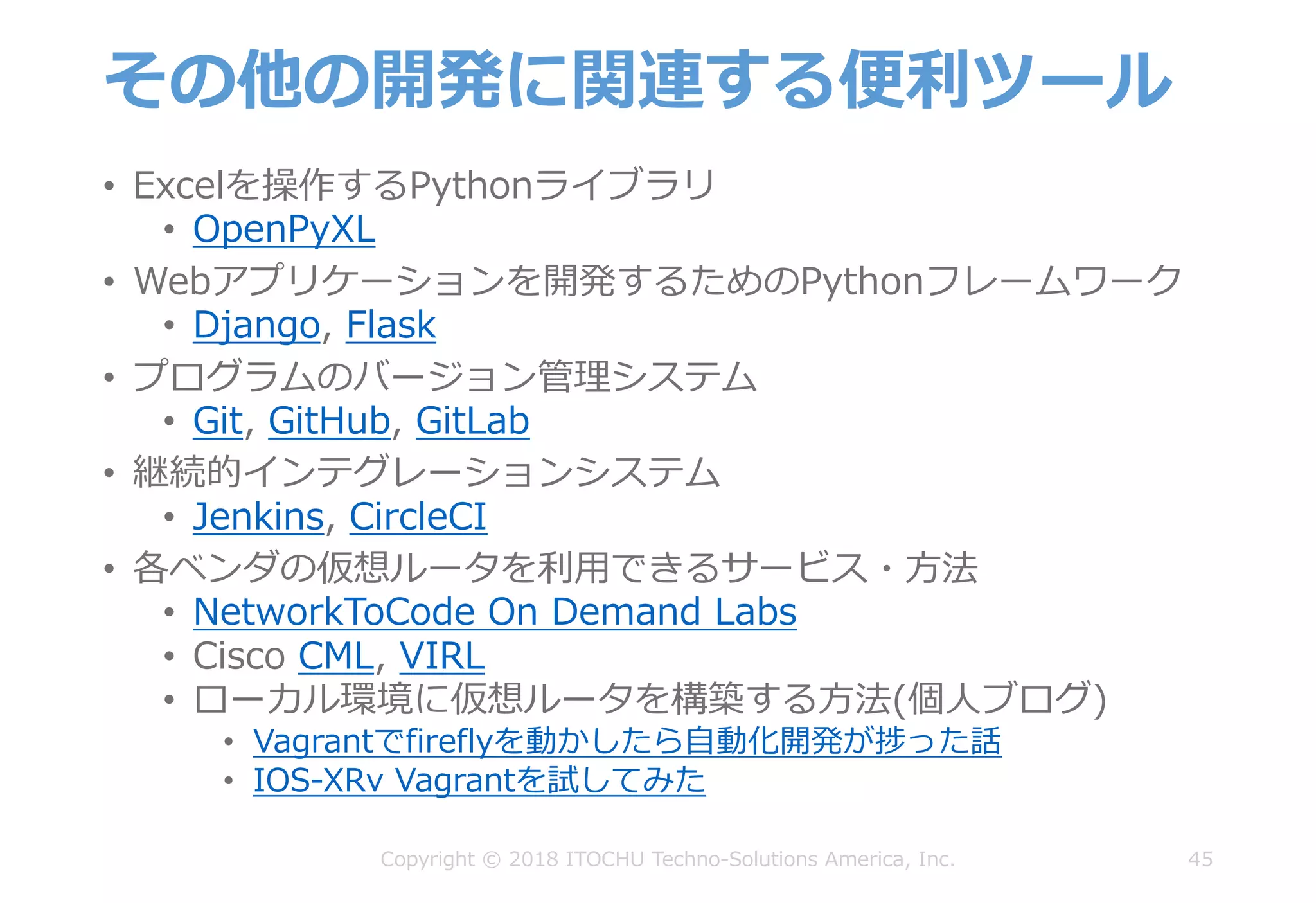 その他の開発に関連する便利ツール
• Excelを操作するPythonライブラリ
• OpenPyXL
• Webアプリケーションを開発するためのPythonフレームワーク
• Django, Flask
• プログラムのバージョン管理システム
• Git, GitHub, GitLab
• 継続的インテグレーションシステム
• Jenkins, CircleCI
• 各ベンダの仮想ルータを利⽤できるサービス・⽅法
• NetworkToCode On Demand Labs
• Cisco CML, VIRL
• ローカル環境に仮想ルータを構築する⽅法(個⼈ブログ)
• Vagrantでfireflyを動かしたら⾃動化開発が捗った話
• IOS-XRv Vagrantを試してみた
45Copyright © 2018 ITOCHU Techno-Solutions America, Inc.
 