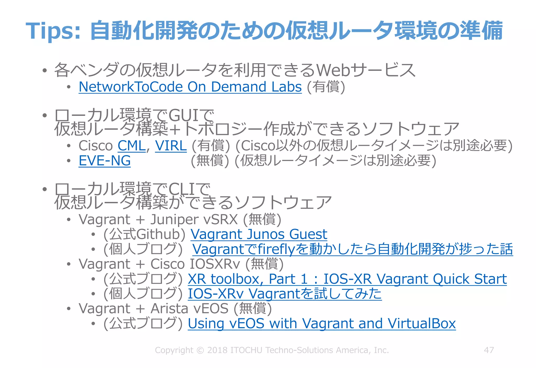 Tips: ⾃動化開発のための仮想ルータ環境の準備
• 各ベンダの仮想ルータを利⽤できるWebサービス
• NetworkToCode On Demand Labs (有償)
• ローカル環境でGUIで
仮想ルータ構築+トポロジー作成ができるソフトウェア
• Cisco CML, VIRL (有償) (Cisco以外の仮想ルータイメージは別途必要)
• EVE-NG (無償) (仮想ルータイメージは別途必要)
• ローカル環境でCLIで
仮想ルータ構築ができるソフトウェア
• Vagrant + Juniper vSRX (無償)
• (公式Github) Vagrant Junos Guest
• (個⼈ブログ) Vagrantでfireflyを動かしたら⾃動化開発が捗った話
• Vagrant + Cisco IOSXRv (無償)
• (公式ブログ) XR toolbox, Part 1 : IOS-XR Vagrant Quick Start
• (個⼈ブログ) IOS-XRv Vagrantを試してみた
• Vagrant + Arista vEOS (無償)
• (公式ブログ) Using vEOS with Vagrant and VirtualBox
47Copyright © 2018 ITOCHU Techno-Solutions America, Inc.
 