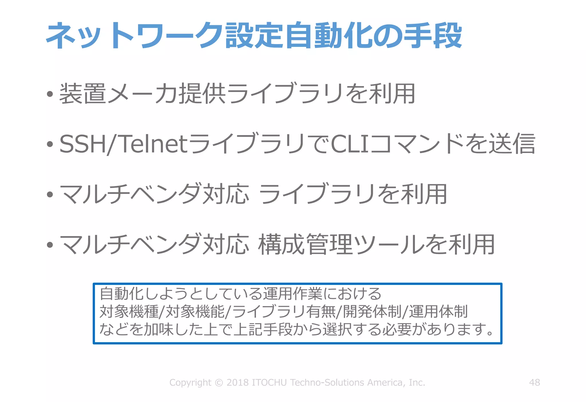 ネットワーク設定⾃動化の⼿段
• 装置メーカ提供ライブラリを利⽤
• SSH/TelnetライブラリでCLIコマンドを送信
• マルチベンダ対応 ライブラリを利⽤
• マルチベンダ対応 構成管理ツールを利⽤
48Copyright © 2018 ITOCHU Techno-Solutions America, Inc.
⾃動化しようとしている運⽤作業における
対象機種/対象機能/ライブラリ有無/開発体制/運⽤体制
などを加味した上で上記⼿段から選択する必要があります。
 