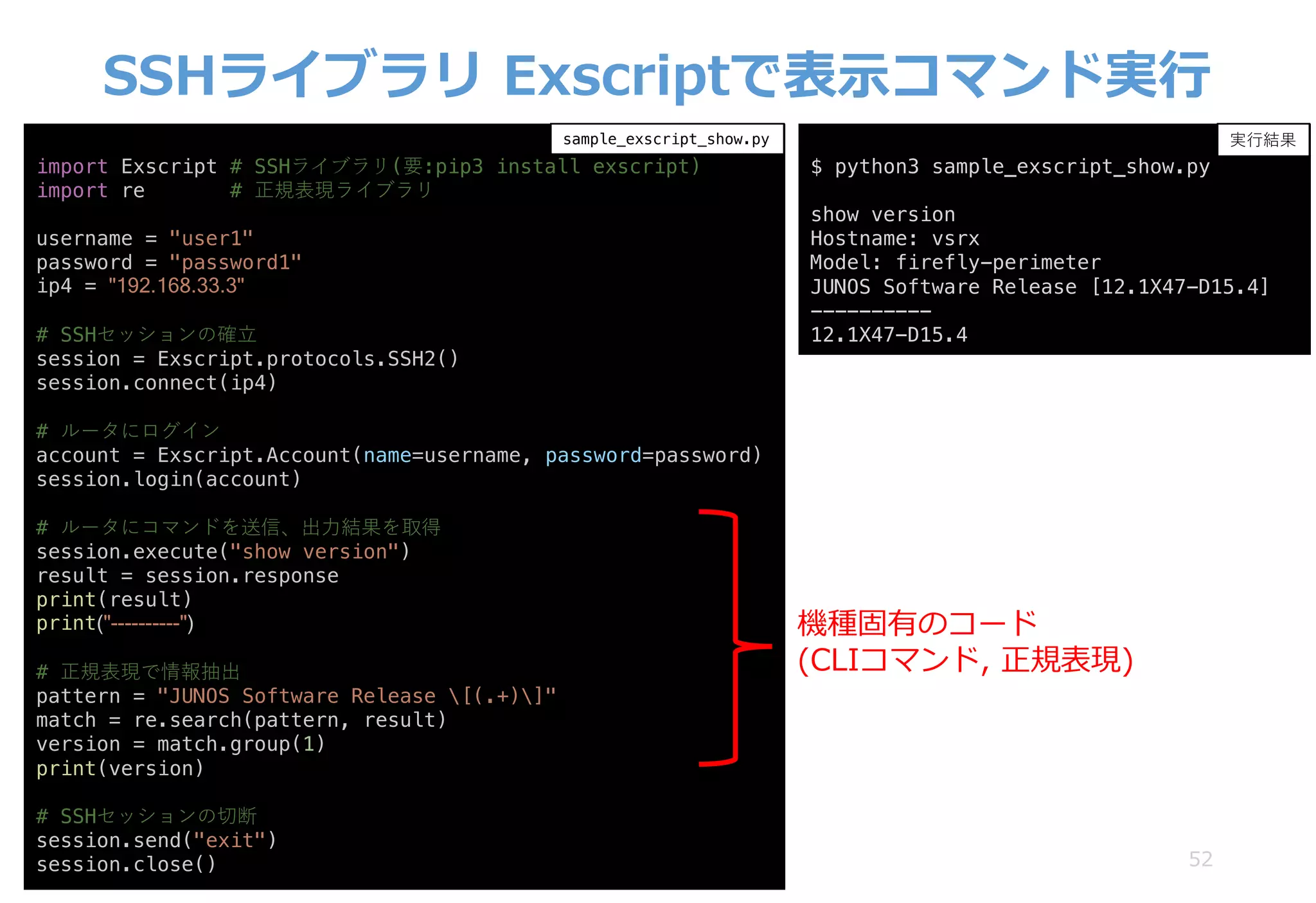 SSHライブラリ Exscriptで表⽰コマンド実⾏
52
import Exscript # SSHライブラリ(要:pip3 install exscript)
import re # 正規表現ライブラリ
username = "user1"
password = "password1"
ip4 = "192.168.33.3"
# SSHセッションの確⽴
session = Exscript.protocols.SSH2()
session.connect(ip4)
# ルータにログイン
account = Exscript.Account(name=username, password=password)
session.login(account)
# ルータにコマンドを送信、出⼒結果を取得
session.execute("show version")
result = session.response
print(result)
print("----------")
# 正規表現で情報抽出
pattern = "JUNOS Software Release [(.+)]"
match = re.search(pattern, result)
version = match.group(1)
print(version)
# SSHセッションの切断
session.send("exit")
session.close()
sample_exscript_show.py
$ python3 sample_exscript_show.py
show version
Hostname: vsrx
Model: firefly-perimeter
JUNOS Software Release [12.1X47-D15.4]
----------
12.1X47-D15.4
実⾏結果
機種固有のコード
(CLIコマンド, 正規表現)
 
