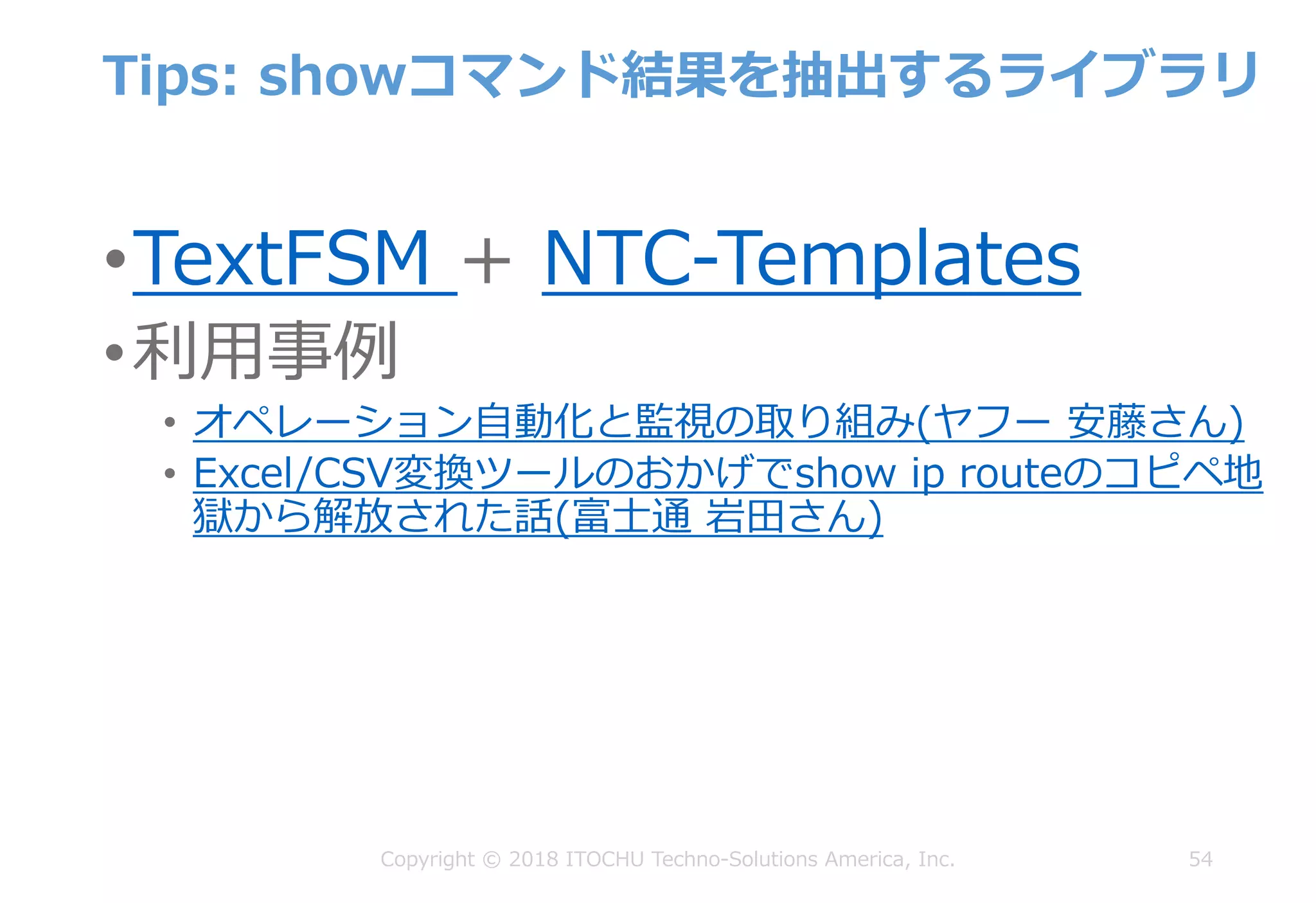 Tips: showコマンド結果を抽出するライブラリ
•TextFSM + NTC-Templates
•利⽤事例
• オペレーション⾃動化と監視の取り組み(ヤフー 安藤さん)
• Excel/CSV変換ツールのおかげでshow ip routeのコピペ地
獄から解放された話(富⼠通 岩⽥さん)
54Copyright © 2018 ITOCHU Techno-Solutions America, Inc.
 