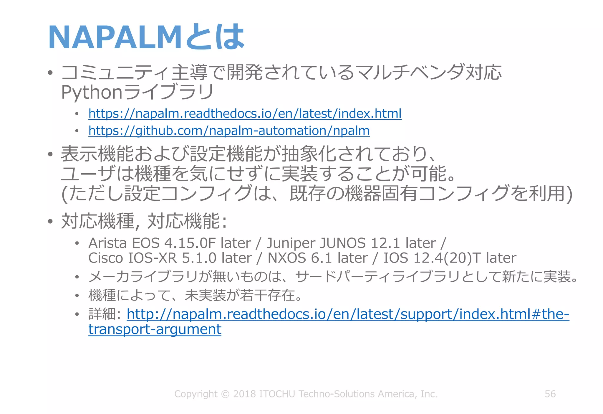 NAPALMとは
• コミュニティ主導で開発されているマルチベンダ対応
Pythonライブラリ
• https://napalm.readthedocs.io/en/latest/index.html
• https://github.com/napalm-automation/npalm
• 表⽰機能および設定機能が抽象化されており、
ユーザは機種を気にせずに実装することが可能。
(ただし設定コンフィグは、既存の機器固有コンフィグを利⽤)
• 対応機種, 対応機能:
• Arista EOS 4.15.0F later / Juniper JUNOS 12.1 later /
Cisco IOS-XR 5.1.0 later / NXOS 6.1 later / IOS 12.4(20)T later
• メーカライブラリが無いものは、サードパーティライブラリとして新たに実装。
• 機種によって、未実装が若⼲存在。
• 詳細: http://napalm.readthedocs.io/en/latest/support/index.html#the-
transport-argument
56Copyright © 2018 ITOCHU Techno-Solutions America, Inc.
 