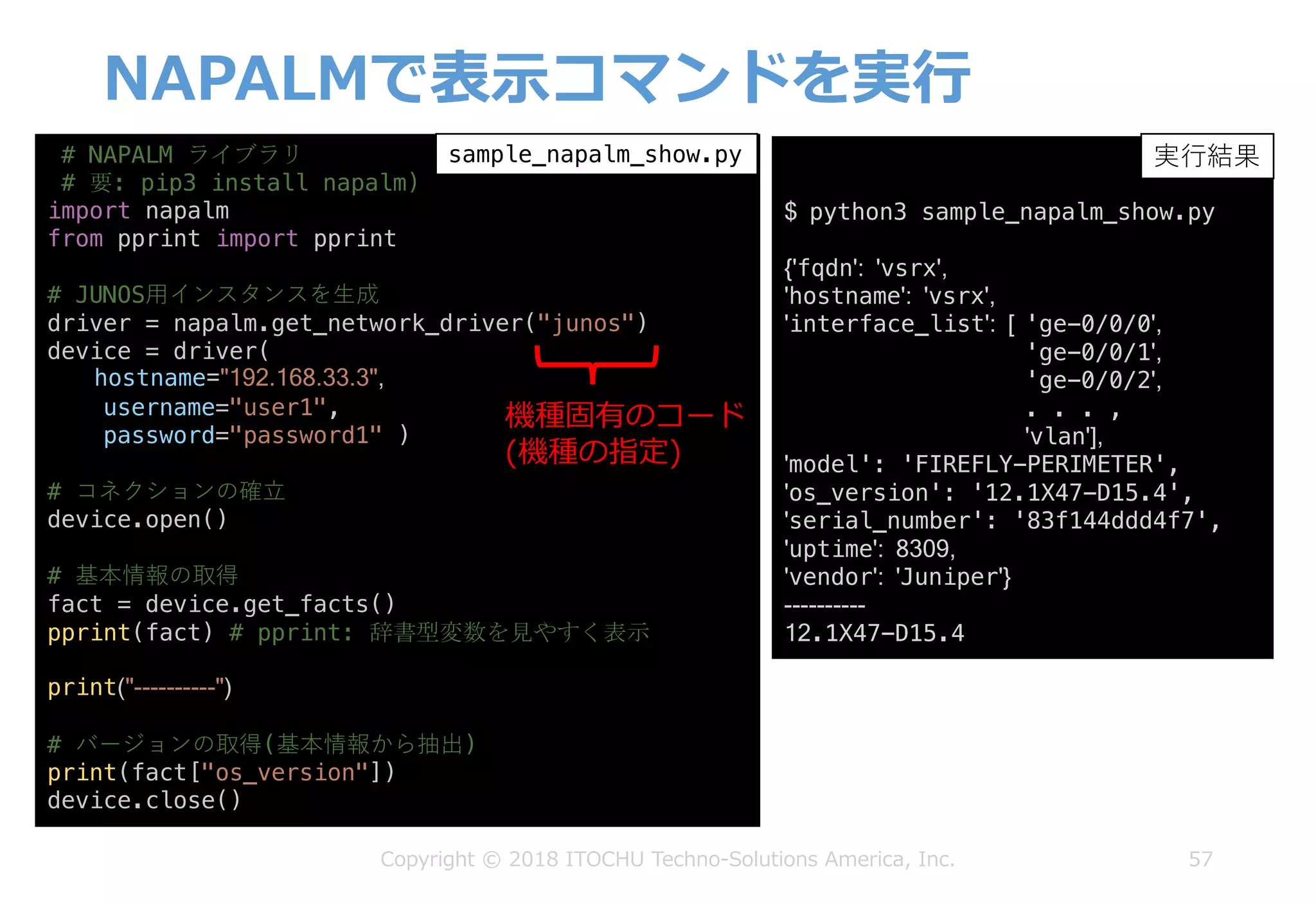 NAPALMで表⽰コマンドを実⾏
57Copyright © 2018 ITOCHU Techno-Solutions America, Inc.
# NAPALM ライブラリ
# 要: pip3 install napalm)
import napalm
from pprint import pprint
# JUNOS⽤インスタンスを⽣成
driver = napalm.get_network_driver("junos")
device = driver(
hostname="192.168.33.3",
username="user1",
password="password1" )
# コネクションの確⽴
device.open()
# 基本情報の取得
fact = device.get_facts()
pprint(fact) # pprint: 辞書型変数を見やすく表示
print("----------")
# バージョンの取得(基本情報から抽出)
print(fact["os_version"])
device.close()
sample_napalm_show.py
$ python3 sample_napalm_show.py
{'fqdn': 'vsrx',
'hostname': 'vsrx',
'interface_list': [ 'ge-0/0/0',
'ge-0/0/1',
'ge-0/0/2',
. . . ,
'vlan'],
'model': 'FIREFLY-PERIMETER',
'os_version': '12.1X47-D15.4',
'serial_number': '83f144ddd4f7',
'uptime': 8309,
'vendor': 'Juniper'}
----------
12.1X47-D15.4
実⾏結果
機種固有のコード
(機種の指定)
 