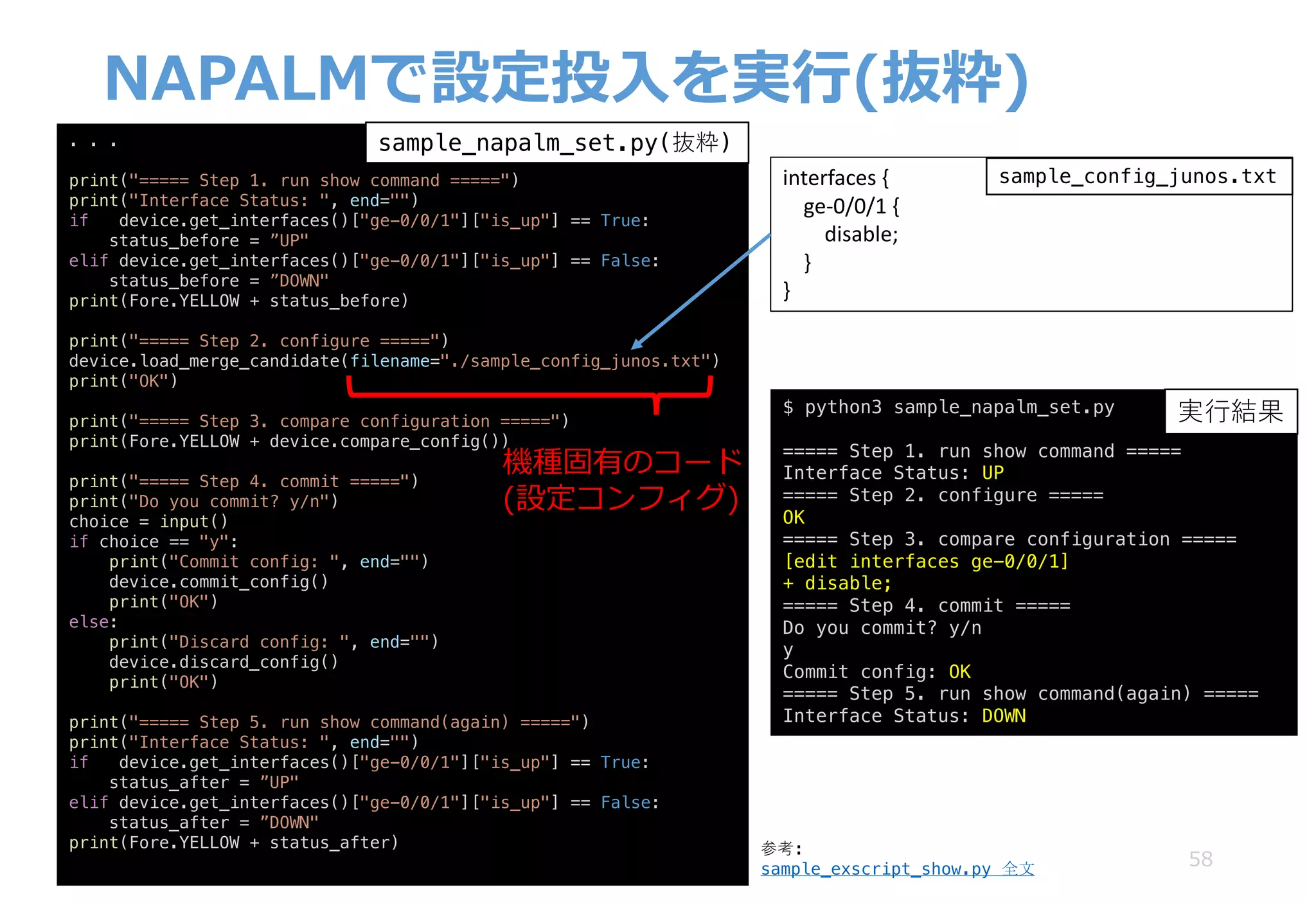 NAPALMで設定投⼊を実⾏(抜粋)
58
. . .
print("===== Step 1. run show command =====")
print("Interface Status: ", end="")
if device.get_interfaces()["ge-0/0/1"]["is_up"] == True:
status_before = ”UP"
elif device.get_interfaces()["ge-0/0/1"]["is_up"] == False:
status_before = ”DOWN"
print(Fore.YELLOW + status_before)
print("===== Step 2. configure =====")
device.load_merge_candidate(filename="./sample_config_junos.txt")
print("OK")
print("===== Step 3. compare configuration =====")
print(Fore.YELLOW + device.compare_config())
print("===== Step 4. commit =====")
print("Do you commit? y/n")
choice = input()
if choice == "y":
print("Commit config: ", end="")
device.commit_config()
print("OK")
else:
print("Discard config: ", end="")
device.discard_config()
print("OK")
print("===== Step 5. run show command(again) =====")
print("Interface Status: ", end="")
if device.get_interfaces()["ge-0/0/1"]["is_up"] == True:
status_after = ”UP"
elif device.get_interfaces()["ge-0/0/1"]["is_up"] == False:
status_after = ”DOWN"
print(Fore.YELLOW + status_after)
interfaces	{
ge-0/0/1	{
disable;
}
}
機種固有のコード
(設定コンフィグ)
sample_napalm_set.py(抜粋)
$ python3 sample_napalm_set.py
===== Step 1. run show command =====
Interface Status: UP
===== Step 2. configure =====
OK
===== Step 3. compare configuration =====
[edit interfaces ge-0/0/1]
+ disable;
===== Step 4. commit =====
Do you commit? y/n
y
Commit config: OK
===== Step 5. run show command(again) =====
Interface Status: DOWN
実⾏結果
sample_config_junos.txt
参考:
sample_exscript_show.py 全文
 