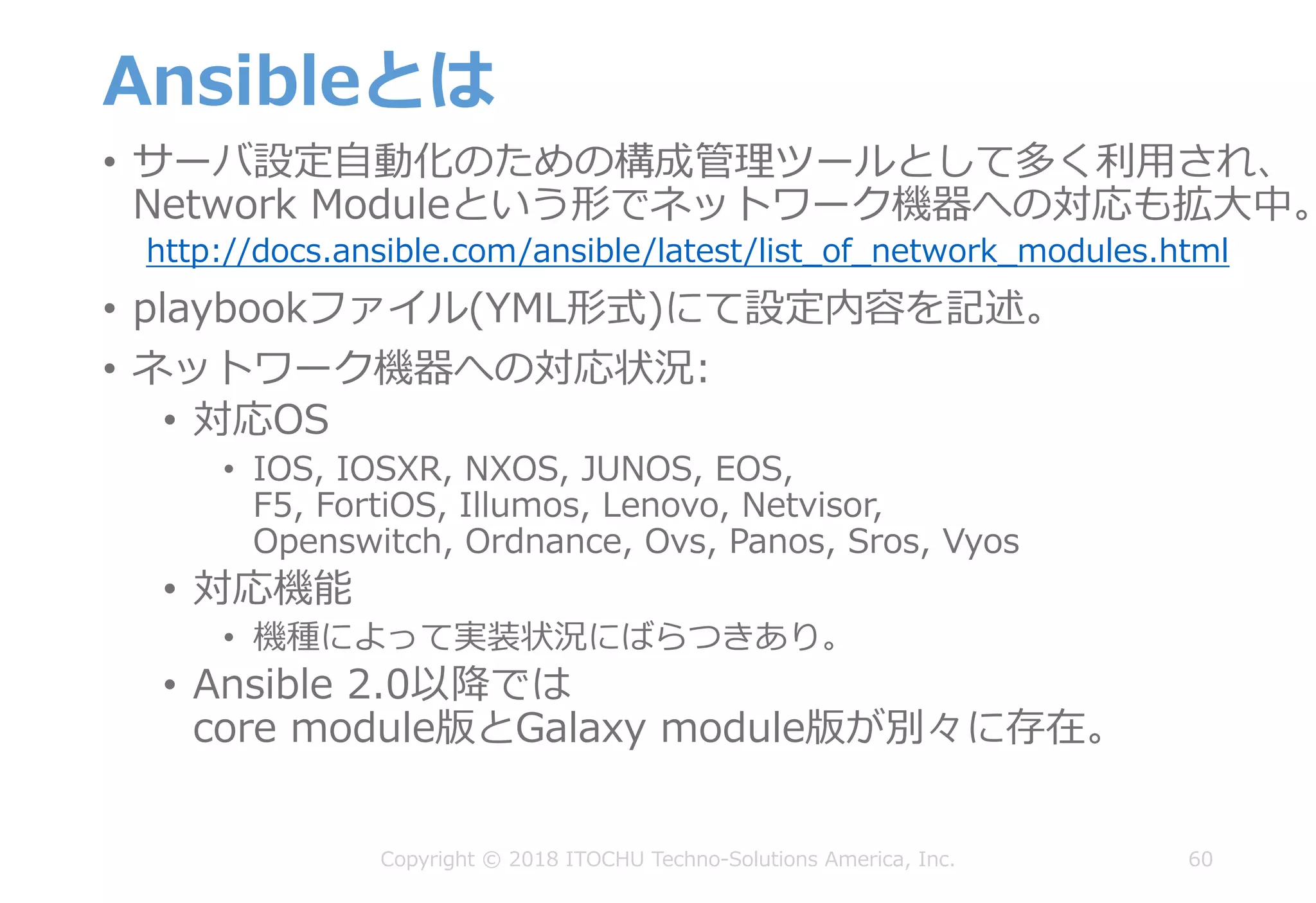 Ansibleとは
• サーバ設定⾃動化のための構成管理ツールとして多く利⽤され、
Network Moduleという形でネットワーク機器への対応も拡⼤中。
http://docs.ansible.com/ansible/latest/list_of_network_modules.html
• playbookファイル(YML形式)にて設定内容を記述。
• ネットワーク機器への対応状況:
• 対応OS
• IOS, IOSXR, NXOS, JUNOS, EOS,
F5, FortiOS, Illumos, Lenovo, Netvisor,
Openswitch, Ordnance, Ovs, Panos, Sros, Vyos
• 対応機能
• 機種によって実装状況にばらつきあり。
• Ansible 2.0以降では
core module版とGalaxy module版が別々に存在。
60Copyright © 2018 ITOCHU Techno-Solutions America, Inc.
 
