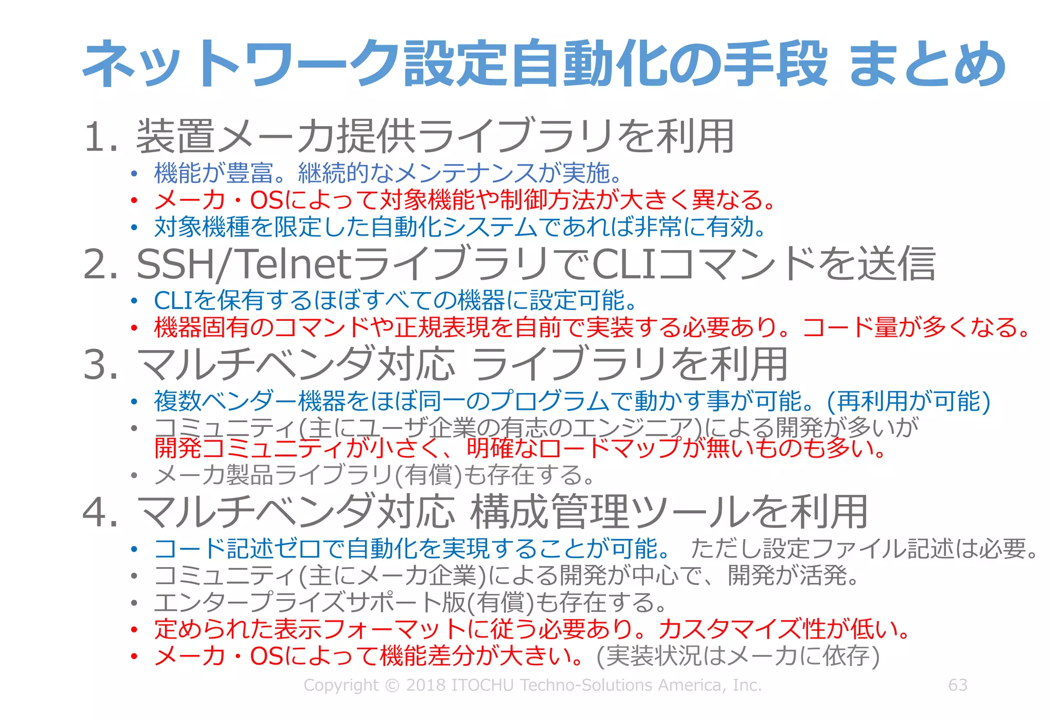 ネットワーク設定⾃動化の⼿段 まとめ
1. 装置メーカ提供ライブラリを利⽤
• 機能が豊富。継続的なメンテナンスが実施。
• メーカ・OSによって対象機能や制御⽅法が⼤きく異なる。
• 対象機種を限定した⾃動化システムであれば⾮常に有効。
2. SSH/TelnetライブラリでCLIコマンドを送信
• CLIを保有するほぼすべての機器に設定可能。
• 機器固有のコマンドや正規表現を⾃前で実装する必要あり。コード量が多くなる。
3. マルチベンダ対応 ライブラリを利⽤
• 複数ベンダー機器をほぼ同⼀のプログラムで動かす事が可能。(再利⽤が可能)
• コミュニティ(主にユーザ企業の有志のエンジニア)による開発が多いが
開発コミュニティが⼩さく、明確なロードマップが無いものも多い。
• メーカ製品ライブラリ(有償)も存在する。
4. マルチベンダ対応 構成管理ツールを利⽤
• コード記述ゼロで⾃動化を実現することが可能。 ただし設定ファイル記述は必要。
• コミュニティ(主にメーカ企業)による開発が中⼼で、開発が活発。
• エンタープライズサポート版(有償)も存在する。
• 定められた表⽰フォーマットに従う必要あり。カスタマイズ性が低い。
• メーカ・OSによって機能差分が⼤きい。(実装状況はメーカに依存)
63Copyright © 2018 ITOCHU Techno-Solutions America, Inc.
 