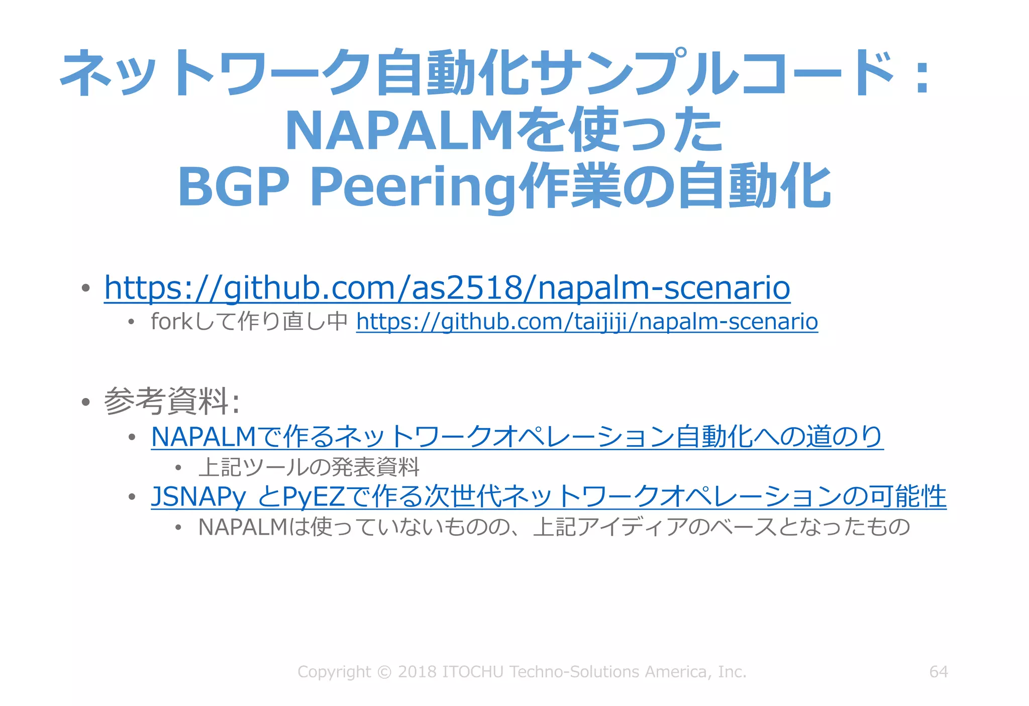 64
ネットワーク⾃動化サンプルコード：
NAPALMを使った
BGP Peering作業の⾃動化
Copyright © 2018 ITOCHU Techno-Solutions America, Inc.
• https://github.com/as2518/napalm-scenario
• forkして作り直し中 https://github.com/taijiji/napalm-scenario
• 参考資料:
• NAPALMで作るネットワークオペレーション⾃動化への道のり
• 上記ツールの発表資料
• JSNAPy とPyEZで作る次世代ネットワークオペレーションの可能性
• NAPALMは使っていないものの、上記アイディアのベースとなったもの
 