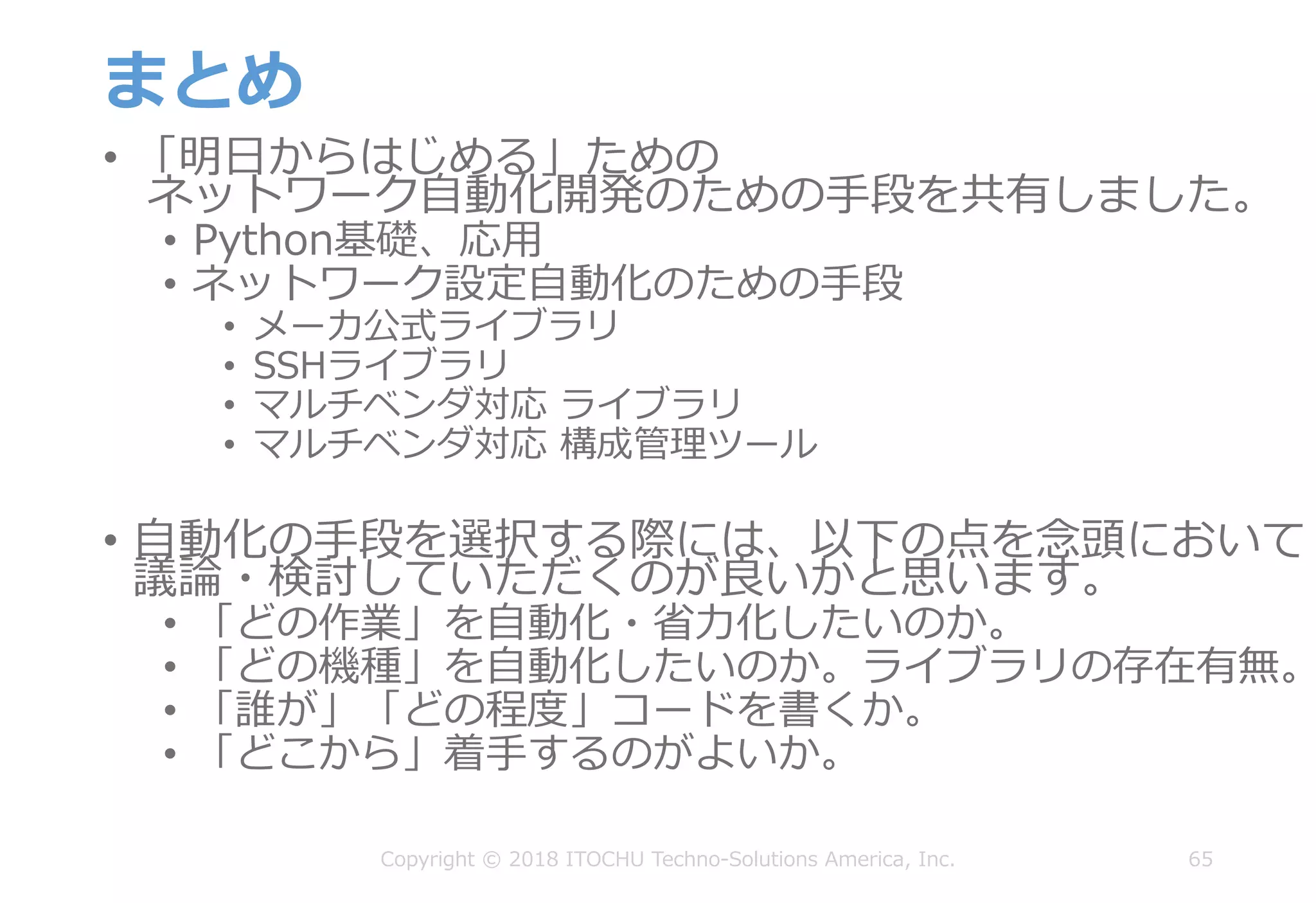 まとめ
• 「明⽇からはじめる」ための
ネットワーク⾃動化開発のための⼿段を共有しました。
• Python基礎、応⽤
• ネットワーク設定⾃動化のための⼿段
• メーカ公式ライブラリ
• SSHライブラリ
• マルチベンダ対応 ライブラリ
• マルチベンダ対応 構成管理ツール
• ⾃動化の⼿段を選択する際には、以下の点を念頭において
議論・検討していただくのが良いかと思います。
• 「どの作業」を⾃動化・省⼒化したいのか。
• 「どの機種」を⾃動化したいのか。ライブラリの存在有無。
• 「誰が」「どの程度」コードを書くか。
• 「どこから」着⼿するのがよいか。
65Copyright © 2018 ITOCHU Techno-Solutions America, Inc.
 