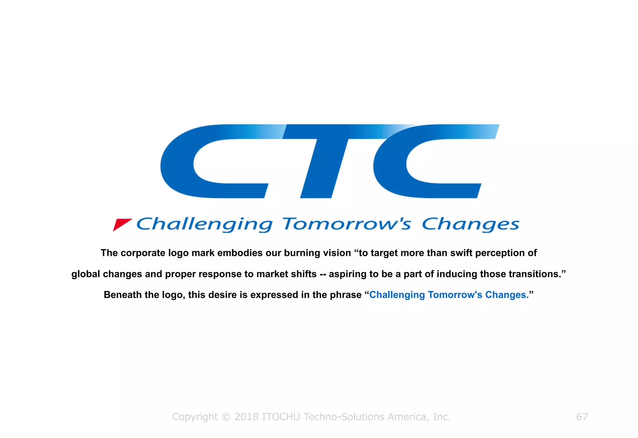 The corporate logo mark embodies our burning vision “to target more than swift perception of
global changes and proper response to market shifts -- aspiring to be a part of inducing those transitions.”
Beneath the logo, this desire is expressed in the phrase “Challenging Tomorrow's Changes.”
Copyright © 2018 ITOCHU Techno-Solutions America, Inc. 67
 