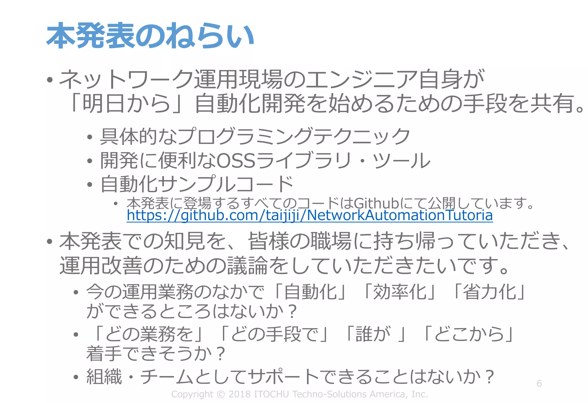 本発表のねらい
• ネットワーク運⽤現場のエンジニア⾃⾝が
「明⽇から」⾃動化開発を始めるための⼿段を共有。
6
• 具体的なプログラミングテクニック
• 開発に便利なOSSライブラリ・ツール
• ⾃動化サンプルコード
• 本発表に登場するすべてのコードはGithubにて公開しています。
https://github.com/taijiji/NetworkAutomationTutoria
• 本発表での知⾒を、皆様の職場に持ち帰っていただき、
運⽤改善のための議論をしていただきたいです。
• 今の運⽤業務のなかで「⾃動化」「効率化」「省⼒化」
ができるところはないか？
• 「どの業務を」「どの⼿段で」「誰が 」「どこから」
着⼿できそうか？
• 組織・チームとしてサポートできることはないか？
Copyright © 2018 ITOCHU Techno-Solutions America, Inc.
 
