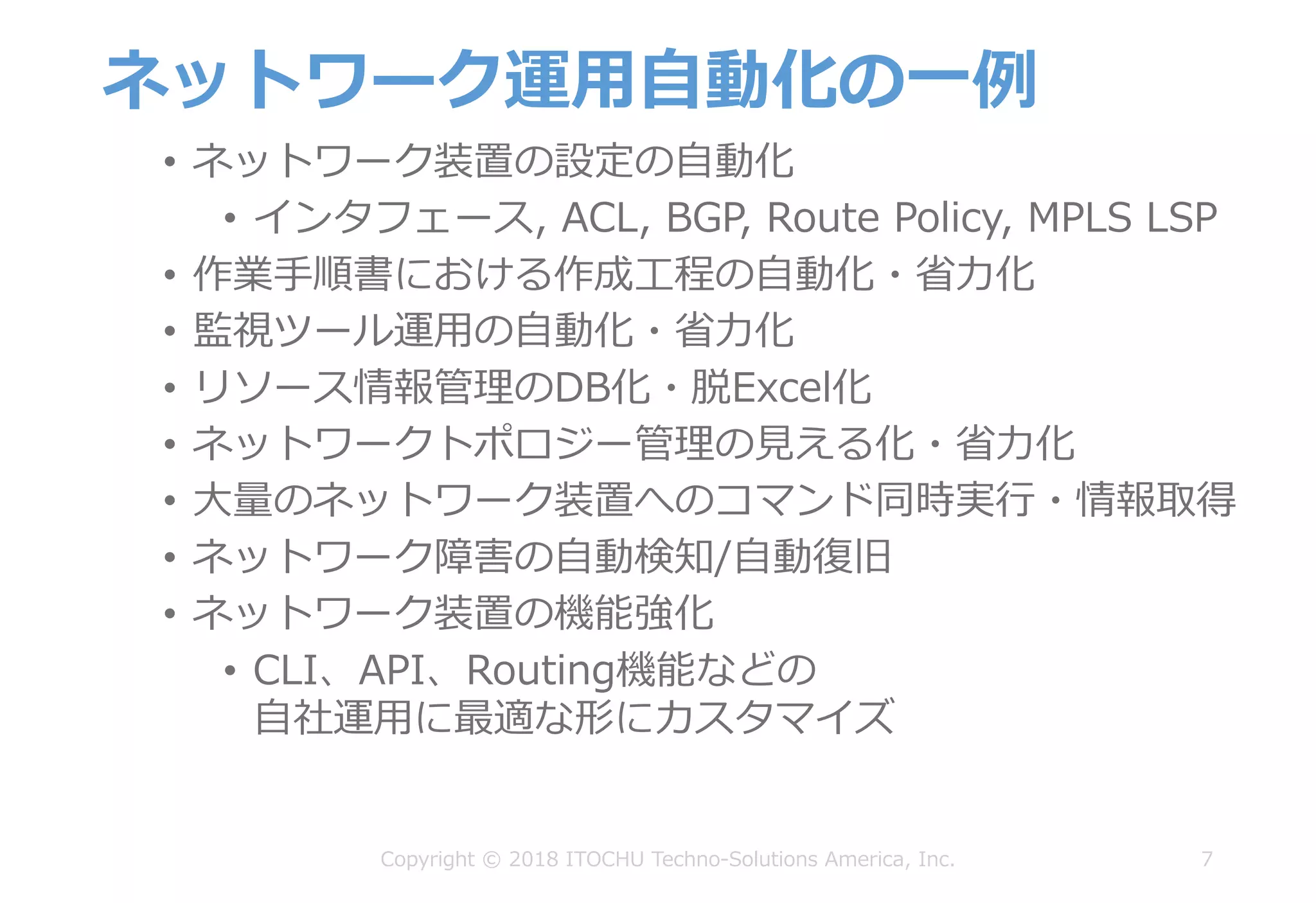ネットワーク運⽤⾃動化の⼀例
• ネットワーク装置の設定の⾃動化
• インタフェース, ACL, BGP, Route Policy, MPLS LSP
• 作業⼿順書における作成⼯程の⾃動化・省⼒化
• 監視ツール運⽤の⾃動化・省⼒化
• リソース情報管理のDB化・脱Excel化
• ネットワークトポロジー管理の⾒える化・省⼒化
• ⼤量のネットワーク装置へのコマンド同時実⾏・情報取得
• ネットワーク障害の⾃動検知/⾃動復旧
• ネットワーク装置の機能強化
• CLI、API、Routing機能などの
⾃社運⽤に最適な形にカスタマイズ
7Copyright © 2018 ITOCHU Techno-Solutions America, Inc.
 