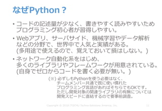 なぜPython？
• コードの記述量が少なく、書きやすく読みやすいため
プログラミング初⼼者が習得しやすい。
• Webアプリ、サーバサイド、機械学習やデータ解析
などの分野で、世界中で⼈気と実績がある。
(多⽤途で使えるので、覚えておいて損はしない。)
• ネットワーク⾃動化系をはじめ、
多くのライブラリやフレームワークが⽤意されている。
(⾃⾝でゼロからコードを書く必要が無い。)
11
(※) 必ずしもPythonを使う必要はなく、
チームメンバー共通で既に使い慣れた
プログラミング⾔語があればそちらでもOKです。
ただし開発対象の関連ライブラリの有無については
開発スピードに直結するので要事前調査。
Copyright © 2018 ITOCHU Techno-Solutions America, Inc.
 
