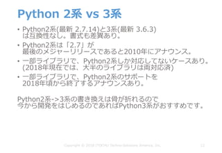 Python 2系 vs 3系
• Python2系(最新 2.7.14)と3系(最新 3.6.3)
は互換性なし。書式も差異あり。
• Python2系は「2.7」が
最後のメジャーリリースであると2010年にアナウンス。
• ⼀部ライブラリで、Python2系しか対応してないケースあり。
(2018年現在では、⼤半のライブラリは両対応済)
• ⼀部ライブラリで、Python2系のサポートを
2018年頃から終了するアナウンスあり。
Python2系->3系の書き換えは⾻が折れるので
今から開発をはじめるのであればPython3系がおすすめです。
12Copyright © 2018 ITOCHU Techno-Solutions America, Inc.
 