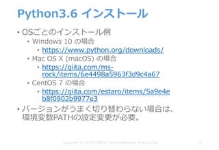 Python3.6 インストール
• OSごとのインストール例
• Windows 10 の場合
• https://www.python.org/downloads/
• Mac OS X (macOS) の場合
• https://qiita.com/ms-
rock/items/6e4498a5963f3d9c4a67
• CentOS 7 の場合
• https://qiita.com/estaro/items/5a9e4e
b8f0902b9977e3
• バージョンがうまく切り替わらない場合は、
環境変数PATHの設定変更が必要。
14Copyright © 2018 ITOCHU Techno-Solutions America, Inc.
 