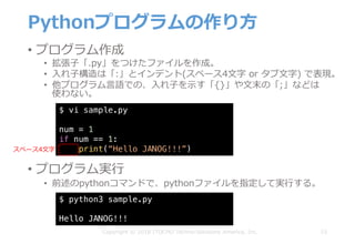 Pythonプログラムの作り⽅
• プログラム作成
• 拡張⼦「.py」をつけたファイルを作成。
• ⼊れ⼦構造は「:」とインデント(スペース4⽂字 or タブ⽂字) で表現。
• 他プログラム⾔語での、⼊れ⼦を⽰す「{}」や⽂末の「;」などは
使わない。
15Copyright © 2018 ITOCHU Techno-Solutions America, Inc.
$ vi sample.py
num = 1
if num == 1:
print(“Hello JANOG!!!”)
$ python3 sample.py
Hello JANOG!!!
• プログラム実⾏
• 前述のpythonコマンドで、pythonファイルを指定して実⾏する。
スペース4⽂字
 