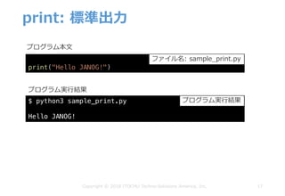 print: 標準出⼒
17Copyright © 2018 ITOCHU Techno-Solutions America, Inc.
$ python3 sample_print.py
Hello JANOG!
プログラム本⽂
プログラム実⾏結果
print("Hello JANOG!")
ファイル名: sample_print.py
プログラム実⾏結果
 