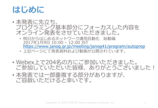 はじめに
• 本発表に先⽴ち、
プログラミング基本部分にフォーカスした内容を
オンライン発表をさせていただきました。
• 明⽇からはじめるネットワーク運⽤⾃動化 始動編
2017年1⽉9⽇ 10:00 – 12:00 JST
https://www.janog.gr.jp/meeting/janog41/program/autoprep
• 上記ページにて発表資料および動画が公開されています。
• Webex上で204名の⽅にご参加いただきました。
ご参加していただいた皆様、ありがとうございました！
• 本発表では⼀部重複する部分がありますが、
ご容赦いただけると幸いです。
1Copyright © 2018 ITOCHU Techno-Solutions America, Inc.
 