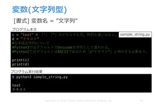 変数(⽂字列型)
19Copyright © 2018 ITOCHU Techno-Solutions America, Inc.
c = “text” # 「‘」「“」のどちらでも可。特別な違いはなし。
d = "テキスト"
#⽇本語⽂字列について
#Python3ではデフォルトでUnicode⽂字列として扱われる。
#Python2ではデフォルトはASCIIであるため「u"テキスト"」と明⽰する必要あり。
print(c)
print(d)
$ python3 sample_string.py
text
テキスト
sample_string.py
[書式] 変数名 = ”⽂字列”
プログラム本⽂
プログラム実⾏結果
 