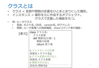 クラスとは
27
• クラス = 変数や関数の定義をひとまとまりにした雛形。
• インスタンス = 雛形を元に作成するオブジェクト。
クラスで定義した機能をもつ。
• 例: ルータクラス
• 変数: ホスト名, OS名、version名, IPアドレス…
• 関数: ルータ実機への接続機能、showコマンド実⾏機能…
class クラス名:
クラス変数
def 関数名(引数…)
関数の処理
return 戻り値
#	インスタンスの定義
変数名 =	クラス名()
#	クラス変数の呼び出し
変数名.クラス変数
#	関数の呼び出し
変数名.関数名()
[書式]
Copyright © 2018 ITOCHU Techno-Solutions America, Inc.
 