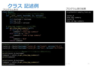 クラス 記述例
28Copyright © 2018 ITOCHU Techno-Solutions America, Inc.
class Router:
# 初期化関数: インスタンス生成時に必ず呼ばれる関数。
def __init__(self, hostname, os, version):
# インスタンス変数: 各インスタンスで利用する変数。
self.hostname = hostname
self.os = os
self.version = version
# show bgp summaryコマンドを返す関数。
def get_show_bgp_summary(self):
if self.os == "junos":
command = "show bgp summary"
elif self.os == 'ios':
command = "show ip bgp summary"
else:
command = 'N/A’
return command
# Routerクラスのインスタンスを生成
router_A = Router(hostname="router_A", os="junos", version="15.1")
router_B = Router(hostname="router_B", os="ios", version="15.7(3)M")
# それぞれのインスタンスでRouterクラスで定義された関数を呼び出し
print(router_A.hostname)
command = router_A.get_show_bgp_summary()
print(command)
print(router_B.hostname)
command = router_B.get_show_bgp_summary()
print(command)
$ python3.6 sample_class.py
router_A
show bgp summary
router_B
show ip bgp summary
プログラム本⽂ プログラム実⾏結果
 