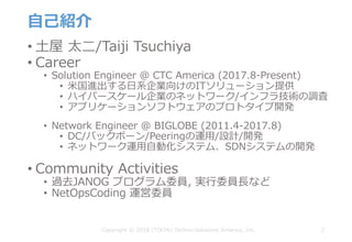 ⾃⼰紹介
• ⼟屋 太⼆/Taiji Tsuchiya
• Career
• Solution Engineer @ CTC America (2017.8-Present)
• ⽶国進出する⽇系企業向けのITソリューション提供
• ハイパースケール企業のネットワーク/インフラ技術の調査
• アプリケーションソフトウェアのプロトタイプ開発
• Network Engineer @ BIGLOBE (2011.4-2017.8)
• DC/バックボーン/Peeringの運⽤/設計/開発
• ネットワーク運⽤⾃動化システム、SDNシステムの開発
• Community Activities
• 過去JANOG プログラム委員, 実⾏委員⻑など
• NetOpsCoding 運営委員
2Copyright © 2018 ITOCHU Techno-Solutions America, Inc.
 