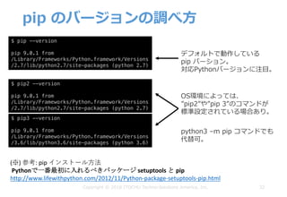 pip のバージョンの調べ⽅
32
$ pip --version
pip 9.0.1 from
/Library/Frameworks/Python.framework/Versions
/2.7/lib/python2.7/site-packages (python 2.7)
$ pip2 --version
pip 9.0.1 from
/Library/Frameworks/Python.framework/Versions
/2.7/lib/python2.7/site-packages (python 2.7)
$ pip3 --version
pip 9.0.1 from
/Library/Frameworks/Python.framework/Versions
/3.6/lib/python3.6/site-packages (python 3.6)
デフォルトで動作している
pip バーション。
対応Pythonバージョンに注⽬。
OS環境によっては、
”pip2”や”pip 3”のコマンドが
標準設定されている場合あり。
(※)	参考:	pip	インストール⽅法
Pythonで一番最初に入れるべきパッケージ setuptools と pip
http://www.lifewithpython.com/2012/11/Python-package-setuptools-pip.html
python3 –m pip コマンドでも
代替可。
Copyright © 2018 ITOCHU Techno-Solutions America, Inc.
 