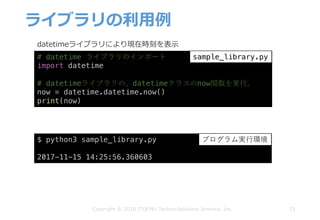 ライブラリの利⽤例
33Copyright © 2018 ITOCHU Techno-Solutions America, Inc.
# datetime ライブラリのインポート
import datetime
# datetimeライブラリの、datetimeクラスのnow関数を実⾏。
now = datetime.datetime.now()
print(now)
$ python3 sample_library.py
2017-11-15 14:25:56.360603
sample_library.py
プログラム実⾏環境
datetimeライブラリにより現在時刻を表⽰
 