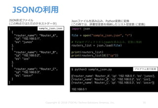 JSONの利⽤
35Copyright © 2018 ITOCHU Techno-Solutions America, Inc.
[
{
"router_name": "Router_A",
"ip": "192.168.0.1",
"os": "junos"
},
{
"router_name": "Router_B",
"ip": "192.168.0.2",
"os": "ios"
},
{
"router_name": "Router_C",
"ip": "192.168.0.3",
"os": "iosxr"
}
]
$ python3 sample_json.py
[{'router_name': 'Router_A', 'ip': '192.168.0.1', 'os': 'junos'},
{'router_name': 'Router_B', 'ip': '192.168.0.2', 'os': 'ios'},
{'router_name': 'Router_C', 'ip': '192.168.0.3', 'os': 'iosxr'}]
192.168.0.1
JSON形式ファイル
(この時点ではただのテキストデータ)
Jsonファイルを読み込み、Python変数に変換
(この例では、辞書型変数を格納したリスト型変数 に変換)
sample_json.json sample_json.py
プログラム実⾏結果
import json
file = open("sample_json.json", "r")
# fileオブジェクトからjsonを読み込み、変数に格納
routers_list = json.load(file)
print(routers_list)
print(routers_list[0]["ip"])
 