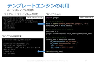 テンプレートエンジンの利⽤
37Copyright © 2018 ITOCHU Techno-Solutions America, Inc.
interface {{ if_name }}
description {{ if_description }}
ip address {{ ip4 }} {{ ip4_subnet }}
duplex auto
speed auto
no shutdown
!
テンプレートファイル(Jinja2形式)
import jinja2
# ファイルの読み込み
file = open("sample_template.jinja2", "r")
template_txt = file.read()
# テンプレートオブジェクトの作成
template = 
jinja2.Environment().from_string(template_txt)
# テンプレートに値を代⼊
config_txt = template.render(
if_description="To_RouterA",
if_name="fastethernet 1/1",
ip4=“192.168.0.1”,
ip4_subnet="255.255.255.0")
print(config_txt)
$ python3 sample_template.py
interface fastethernet 1/1
description To_RouterA
ip address 192.168.0.1 255.255.255.0
duplex auto
speed auto
no shutdown
!
sample_template.jinja2 sample_template.py
プログラム本⽂
プログラム実⾏結果
ルータコンフィグの作成
 