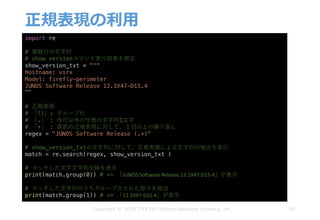 正規表現の利⽤
40
import re
# 複数⾏の⽂字列
# show versionコマンド実⾏結果を想定
show_version_txt = """
Hostname: vsrx
Model: firefly-perimeter
JUNOS Software Release 12.1X47-D15.4
"""
# 正規表現
# 「()」: グループ化
# 「.」 : 改⾏以外の任意の⽂字列1⽂字
# 「+」 : 直前の正規表現に対して、１回以上の繰り返し
regex = "JUNOS Software Release (.+)"
# show_version_txtの⽂字列に対して、正規表現による⽂字列の抽出を実⾏
match = re.search(regex, show_version_txt )
# マッチした⽂字⽂字列全体を表⽰
print(match.group(0)) # => 「JUNOS	Software	Release	12.1X47-D15.4」が表⽰
# マッチした⽂字列のうちグループ化された部分を抽出
print(match.group(1)) # => 「12.1X47-D15.4」が表⽰
Copyright © 2018 ITOCHU Techno-Solutions America, Inc.
 