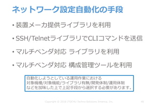 ネットワーク設定⾃動化の⼿段
• 装置メーカ提供ライブラリを利⽤
• SSH/TelnetライブラリでCLIコマンドを送信
• マルチベンダ対応 ライブラリを利⽤
• マルチベンダ対応 構成管理ツールを利⽤
48Copyright © 2018 ITOCHU Techno-Solutions America, Inc.
⾃動化しようとしている運⽤作業における
対象機種/対象機能/ライブラリ有無/開発体制/運⽤体制
などを加味した上で上記⼿段から選択する必要があります。
 