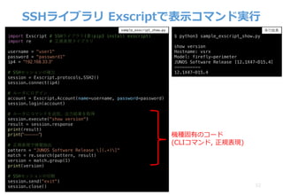 SSHライブラリ Exscriptで表⽰コマンド実⾏
52
import Exscript # SSHライブラリ(要:pip3 install exscript)
import re # 正規表現ライブラリ
username = "user1"
password = "password1"
ip4 = "192.168.33.3"
# SSHセッションの確⽴
session = Exscript.protocols.SSH2()
session.connect(ip4)
# ルータにログイン
account = Exscript.Account(name=username, password=password)
session.login(account)
# ルータにコマンドを送信、出⼒結果を取得
session.execute("show version")
result = session.response
print(result)
print("----------")
# 正規表現で情報抽出
pattern = "JUNOS Software Release [(.+)]"
match = re.search(pattern, result)
version = match.group(1)
print(version)
# SSHセッションの切断
session.send("exit")
session.close()
sample_exscript_show.py
$ python3 sample_exscript_show.py
show version
Hostname: vsrx
Model: firefly-perimeter
JUNOS Software Release [12.1X47-D15.4]
----------
12.1X47-D15.4
実⾏結果
機種固有のコード
(CLIコマンド, 正規表現)
 