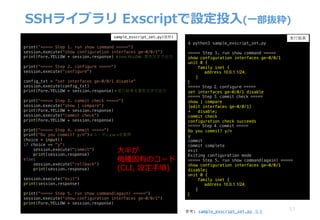 53
SSHライブラリ Exscriptで設定投⼊(⼀部抜粋)
print(”===== Step 1. run show command =====")
session.execute("show configuration interfaces ge-0/0/1")
print(Fore.YELLOW + session.response) #	Fore.YELLOW :	⻩⾊⽂字で出⼒
print("===== Step 2. configure =====")
session.execute("configure")
config_txt = "set interfaces ge-0/0/1 disable"
session.execute(config_txt)
print(Fore.YELLOW + session.response) #	実⾏結果を⻩⾊⽂字で出⼒
print("===== Step 3. commit check =====")
session.execute("show | compare")
print(Fore.YELLOW + session.response)
session.execute("commit check")
print(Fore.YELLOW + session.response)
print("===== Step 4. commit =====")
print("Do you commit? y/n") #	ユーザにy	or	nを質問
choice = input()
if choice == "y":
session.execute("commit")
print(session.response)
else:
session.execute("rollback")
print(session.response)
session.execute("exit")
print(session.response)
print("===== Step 5. run show command(again) =====")
session.execute("show configuration interfaces ge-0/0/1")
print(Fore.YELLOW + session.response)
$ python3 sample_exscript_set.py
===== Step 1. run show command =====
show configuration interfaces ge-0/0/1
unit 0 {
family inet {
address 10.0.1.1/24;
}
}
===== Step 2. configure =====
set interfaces ge-0/0/1 disable
===== Step 3. commit check =====
show | compare
[edit interfaces ge-0/0/1]
+ disable;
commit check
configuration check succeeds
===== Step 4. commit =====
Do you commit? y/n
y
commit
commit complete
exit
Exiting configuration mode
===== Step 5. run show command(again) =====
show configuration interfaces ge-0/0/1
disable;
unit 0 {
family inet {
address 10.0.1.1/24;
}
}
sample_exscript_set.py(抜粋) 実⾏結果
参考: sample_exscript_set.py 全文
⼤半が
機種固有のコード
(CLI, 設定⼿順)
 