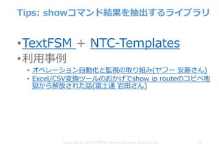 Tips: showコマンド結果を抽出するライブラリ
•TextFSM + NTC-Templates
•利⽤事例
• オペレーション⾃動化と監視の取り組み(ヤフー 安藤さん)
• Excel/CSV変換ツールのおかげでshow ip routeのコピペ地
獄から解放された話(富⼠通 岩⽥さん)
54Copyright © 2018 ITOCHU Techno-Solutions America, Inc.
 