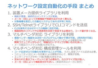 ネットワーク設定⾃動化の⼿段 まとめ
1. 装置メーカ提供ライブラリを利⽤
• 機能が豊富。継続的なメンテナンスが実施。
• メーカ・OSによって対象機能や制御⽅法が⼤きく異なる。
• 対象機種を限定した⾃動化システムであれば⾮常に有効。
2. SSH/TelnetライブラリでCLIコマンドを送信
• CLIを保有するほぼすべての機器に設定可能。
• 機器固有のコマンドや正規表現を⾃前で実装する必要あり。コード量が多くなる。
3. マルチベンダ対応 ライブラリを利⽤
• 複数ベンダー機器をほぼ同⼀のプログラムで動かす事が可能。(再利⽤が可能)
• コミュニティ(主にユーザ企業の有志のエンジニア)による開発が多いが
開発コミュニティが⼩さく、明確なロードマップが無いものも多い。
• メーカ製品ライブラリ(有償)も存在する。
4. マルチベンダ対応 構成管理ツールを利⽤
• コード記述ゼロで⾃動化を実現することが可能。 ただし設定ファイル記述は必要。
• コミュニティ(主にメーカ企業)による開発が中⼼で、開発が活発。
• エンタープライズサポート版(有償)も存在する。
• 定められた表⽰フォーマットに従う必要あり。カスタマイズ性が低い。
• メーカ・OSによって機能差分が⼤きい。(実装状況はメーカに依存)
63Copyright © 2018 ITOCHU Techno-Solutions America, Inc.
 