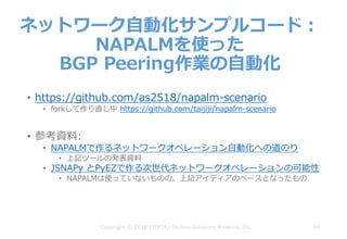 64
ネットワーク⾃動化サンプルコード：
NAPALMを使った
BGP Peering作業の⾃動化
Copyright © 2018 ITOCHU Techno-Solutions America, Inc.
• https://github.com/as2518/napalm-scenario
• forkして作り直し中 https://github.com/taijiji/napalm-scenario
• 参考資料:
• NAPALMで作るネットワークオペレーション⾃動化への道のり
• 上記ツールの発表資料
• JSNAPy とPyEZで作る次世代ネットワークオペレーションの可能性
• NAPALMは使っていないものの、上記アイディアのベースとなったもの
 