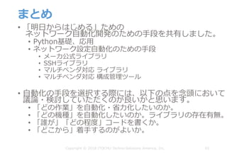 まとめ
• 「明⽇からはじめる」ための
ネットワーク⾃動化開発のための⼿段を共有しました。
• Python基礎、応⽤
• ネットワーク設定⾃動化のための⼿段
• メーカ公式ライブラリ
• SSHライブラリ
• マルチベンダ対応 ライブラリ
• マルチベンダ対応 構成管理ツール
• ⾃動化の⼿段を選択する際には、以下の点を念頭において
議論・検討していただくのが良いかと思います。
• 「どの作業」を⾃動化・省⼒化したいのか。
• 「どの機種」を⾃動化したいのか。ライブラリの存在有無。
• 「誰が」「どの程度」コードを書くか。
• 「どこから」着⼿するのがよいか。
65Copyright © 2018 ITOCHU Techno-Solutions America, Inc.
 
