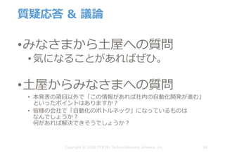 質疑応答 & 議論
•みなさまから⼟屋への質問
• 気になることがあればぜひ。
•⼟屋からみなさまへの質問
• 本発表の項⽬以外で「この情報があれば社内の⾃動化開発が進む」
といったポイントはありますか？
• 皆様の会社で「⾃動化のボトルネック」になっているものは
なんでしょうか？
何があれば解決できそうでしょうか？
66Copyright © 2018 ITOCHU Techno-Solutions America, Inc.
 